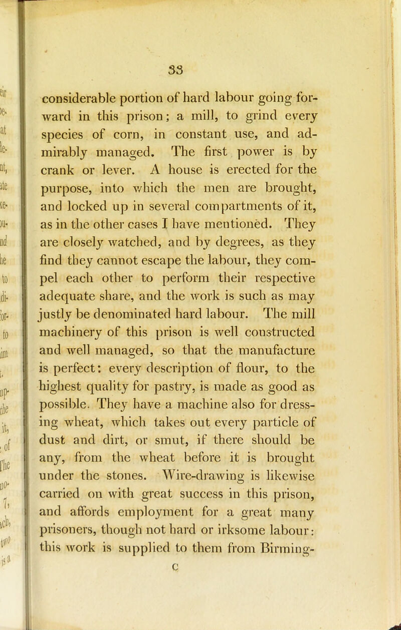 considerable portion of hard labour going for- ward in this prison; a mill, to grind ev^ery species of corn, in constant use, and ad- mirably managed. The first power is by crank or lever. A house is erected for the purpose, into v/hich the men are brought, and locked up in several compartments of it, as in the other cases I have mentioned. They are closel}'’ watched, and by degrees, as they find they cannot escape the labour, they com- pel each other to perform their respective adequate share, and the work is such as may justly be denominated hard labour. The mill I machinery of this prison is well constructed and well managed, so that the manufacture is perfect: every description of flour, to the highest quality for pastry, is made as good as possible. They have a machine also for dress- ing wheat, which takes out every particle of dust and dirt, or smut, if there should be any, from the wheat before it is brought under the stones. Wire-drawing is likewise carried on with great success in this prison, I and affords employment for a great many I prisoners, though not hard or irksome labour; i this work is supplied to them from Birming- I c