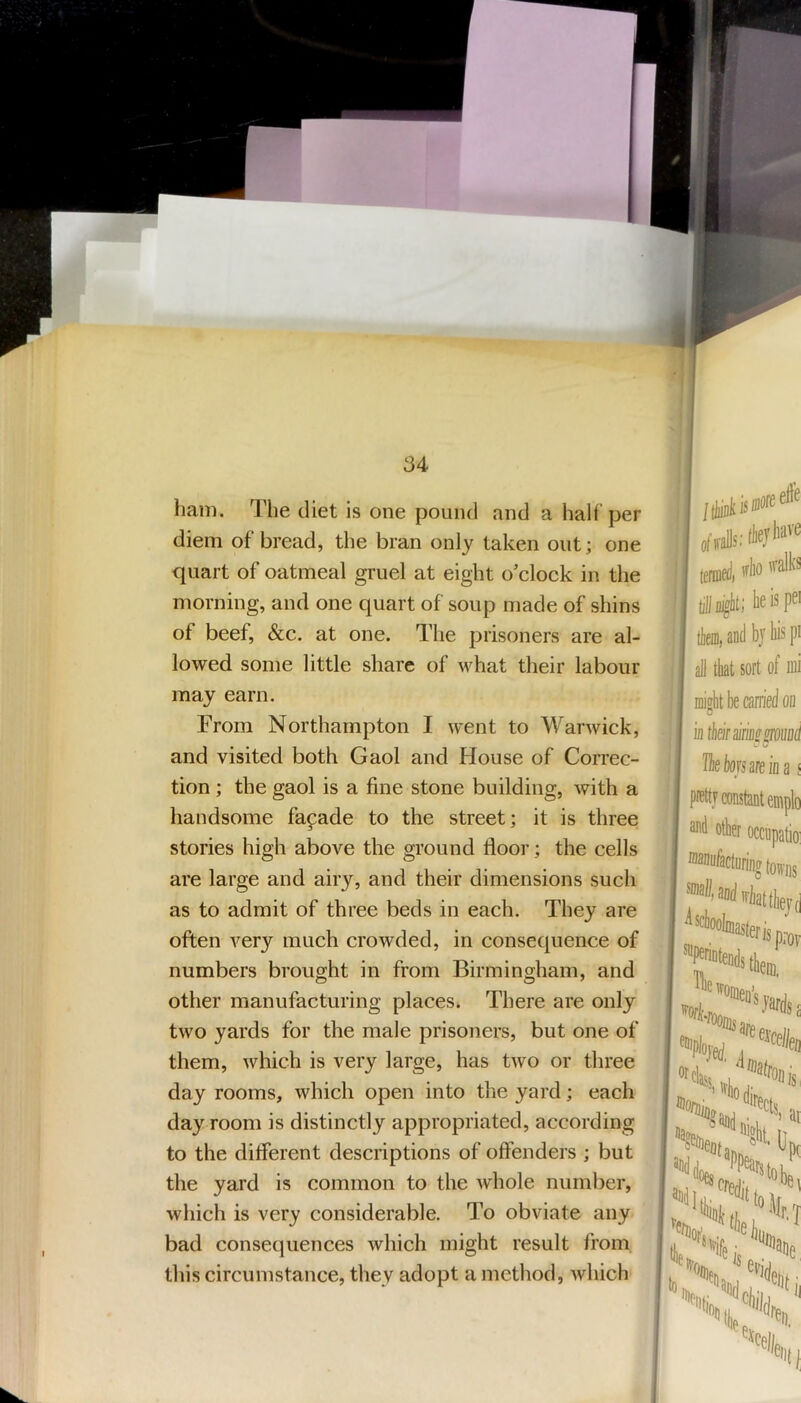 ham. 'Hie diet is one pound and a half per diem of bread, the bran only taken out; one quart of oatmeal gruel at eight o'clock in the morning, and one quart of soup made of shins of beef, &c. at one. The prisoners are al- lowed some little share of what their labour may earn. From Northampton I went to Warwick, and visited both Gaol and House of Correc- tion ; the gaol is a fine stone building, with a handsome fapade to the street; it is three stories high above the ground floor; the cells are large and airy, and their dimensions such as to admit of three beds in each. They are often very much crowded, in consequence of numbers brought in from Birmingham, and other manufacturing places. There are only two yards for the male prisoners, but one of them, which is very large, has two or three day rooms, which open into the yard; each day room is distinctly appropriated, according to the different descriptions of offenders ; but the yard is common to the whole number, which is very considerable. To obviate any bad consequences which might result from this circumstance, they adopt a method, which I I leid, * I gi^lii; teispa i tlieiii, and by liis pi I aJ] that sort of ffli ■ mioht be carried oi] I B ! intkirsirmsroiwd i Theksareioa { pretty constant emplo and other occupatio; i ®2nufacturinfftowi)s ,> a, “'Slit, (j “Itlllsi