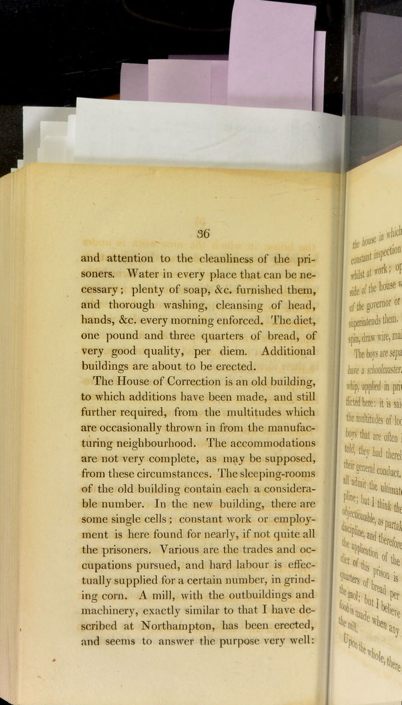 36‘ and attention to the cleanliness of the pri- soners. Water in every place that can be ne- cessary ; plenty of soap, «&c. furnished them, and thorough washing, cleansing of head, hands, &c. every morning enforced. The diet, one pound and three quarters of bread, of very good quality, per diem. Additional buildings are about to be erected. The House of Correction is an old building, to which additions have been made, and still further required, from the multitudes which are occasionally thrown in from the manufac- i turing neighbourhood. The accommodations are not very complete, as may be supposed, from these circumstances. The sleeping-rooms of the old building; contain each a considera- ble number. In the new building, there are some single cells; constant work or employ- ment is here found for nearly, if not quite all the prisoners. Various are the trades and oc- cupations pursued, and hard labour is effec- tually supplied for a certain number, in grind- ing corn. A mill, with the outbuildings and machinery, exactly similar to that I have de- scribed at Northampton, has been erected, and seems to answer the purpose very well: constant dlilst limit Pli»e; l« “‘ft&iia, o| L