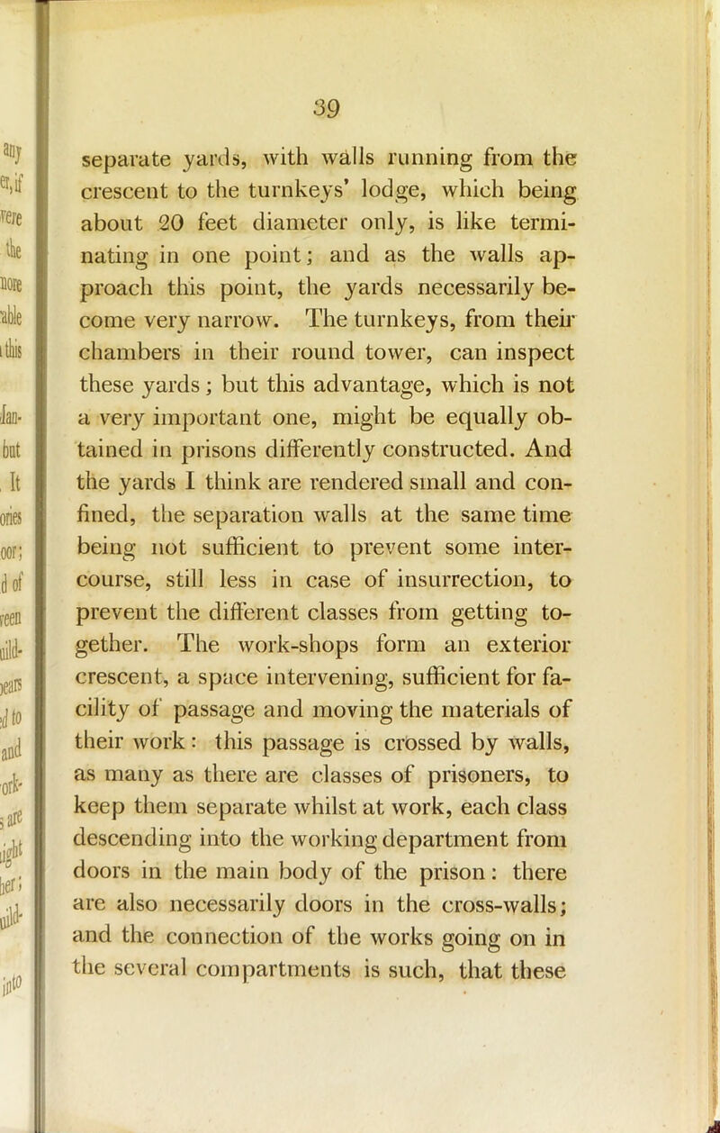 separate yards, with walls running from the crescent to the turnkeys’ lodge, which being about 20 feet diameter only, is like termi- nating in one point; and as the walls ap- proach this point, the yards necessarily be- come very narrow. The turnkeys, from theii' I chambers in their round tower, can inspect these yards; but this advantage, which is not a very important one, might be equally ob- tained in prisons differently constructed. And the yards I think are rendered small and con- fined, the separation w'alls at the same time being not sufficient to prevent some inter- course, still less in case of insurrection, to prevent the different classes from getting to- gether. The work-shops form an exterior crescent, a space intervening, sufficient for fa- cility of passage and moving the materials of their work: this passage is crossed by walls, as many as there are classes of prisoners, to keep them separate whilst at work, each class descending into the working department from doors in the main body of the prison: there are also necessarily doors in the cross-walls; and the connection of the works going on in the several compartments is such, that these