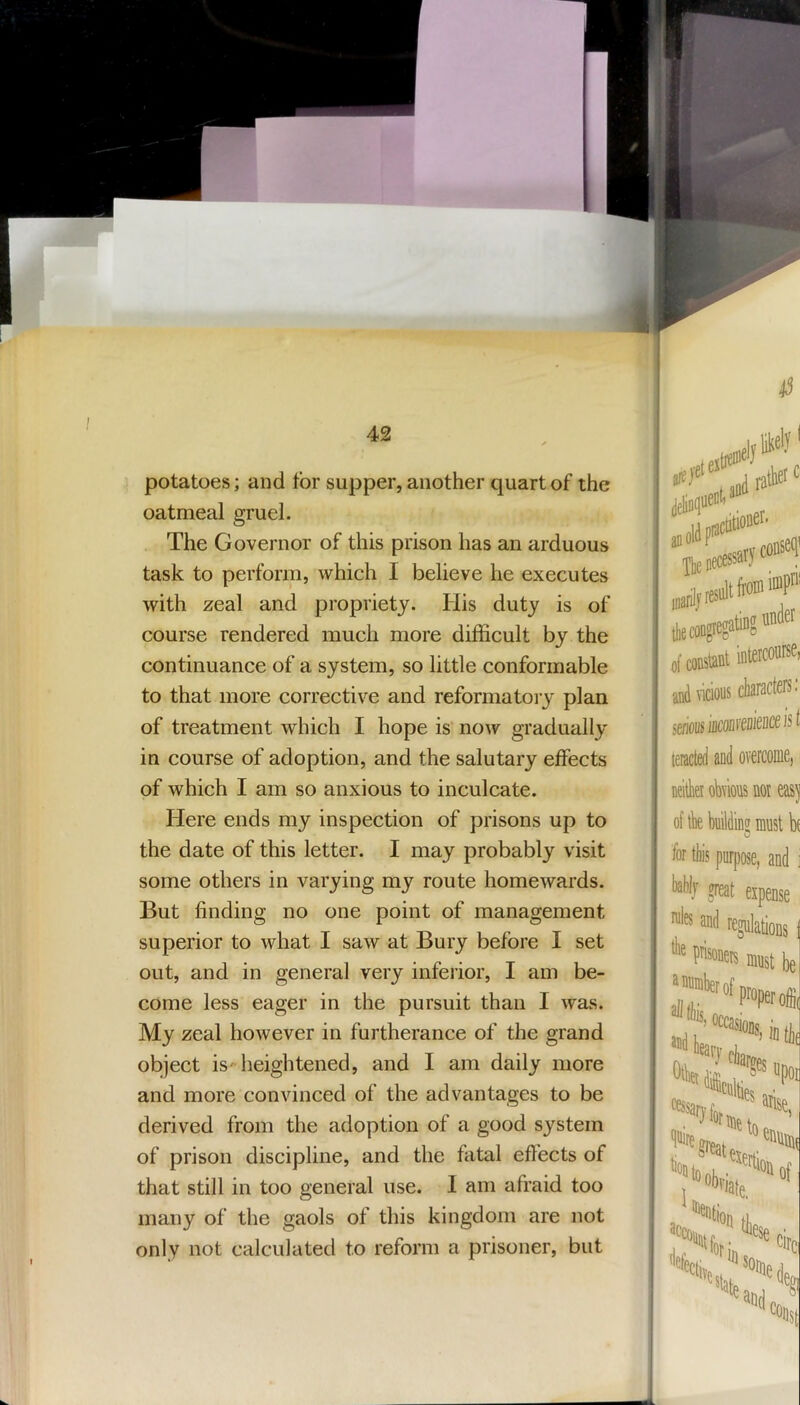 potatoes; and for supper, another quart of the oatmeal gruel. The Governor of this prison has an arduous task to perform, which I believe he executes with zeal and propriety. His duty is of course rendered much more difficult by the continuance of a system, so little conformable to that more corrective and reformatoiy plan of treatment which I hope is now gradually in course of adoption, and the salutary effects of which I am so anxious to inculcate. Here ends my inspection of prisons up to the date of this letter. I may probably visit some others in varying my route homewards. But finding no one point of management superior to what I saw at Bury before I set out, and in general very inferior, I am be- come less eager in the pursuit than I was. My zeal however in furtherance of the grand object isheightened, and I am daily more and more convinced of the advantages to be derived from the adoption of a good system of prison discipline, and the fatal effects of that still in too general use. I am afraid too many of the gaols of this kingdom are not only not calculated to reform a prisoner, but ■ „„ -jlje necessary ^ itfilj result fe® Tiff of constant and vicious sefious leractd and ove neitliei obvious i of tbe buildinff: C for tl)is purpose rules and rogu lire prisoners i ^rrnmberofpr Mrasioi ^*g»eai ‘“•“Ob, %iv,