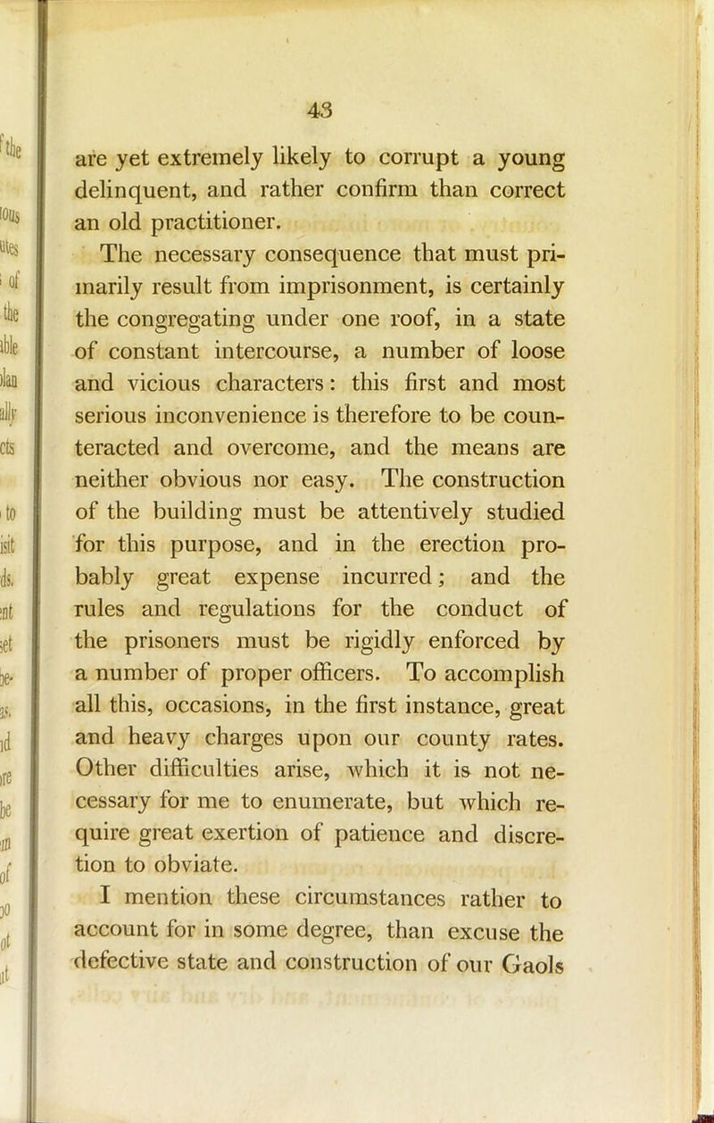 are yet extremely likely to corrupt a young delinquent, and rather confirm than correct an old practitioner. The necessary consequence that must pri- marily result from imprisonment, is certainly the congregating under one roof, in a state of constant intercourse, a number of loose and vicious characters: this first and most serious inconvenience is therefore to be coun- teracted and overcome, and the means are neither obvious nor easy. The construction of the building must be attentively studied for this purpose, and in the erection pro- bably great expense incurred; and the rules and regulations for the conduct of the prisoners must be rigidly enforced by a number of proper officers. To accomplish all this, occasions, in the first instance, great and heavy charges upon our county rates. Other difficulties arise, which it is not ne- cessary for me to enumerate, but which re- quire great exertion of patience and discre- tion to obviate. I mention these circumstances rather to account for in some degree, than excuse the defective state and construction of our Gaols