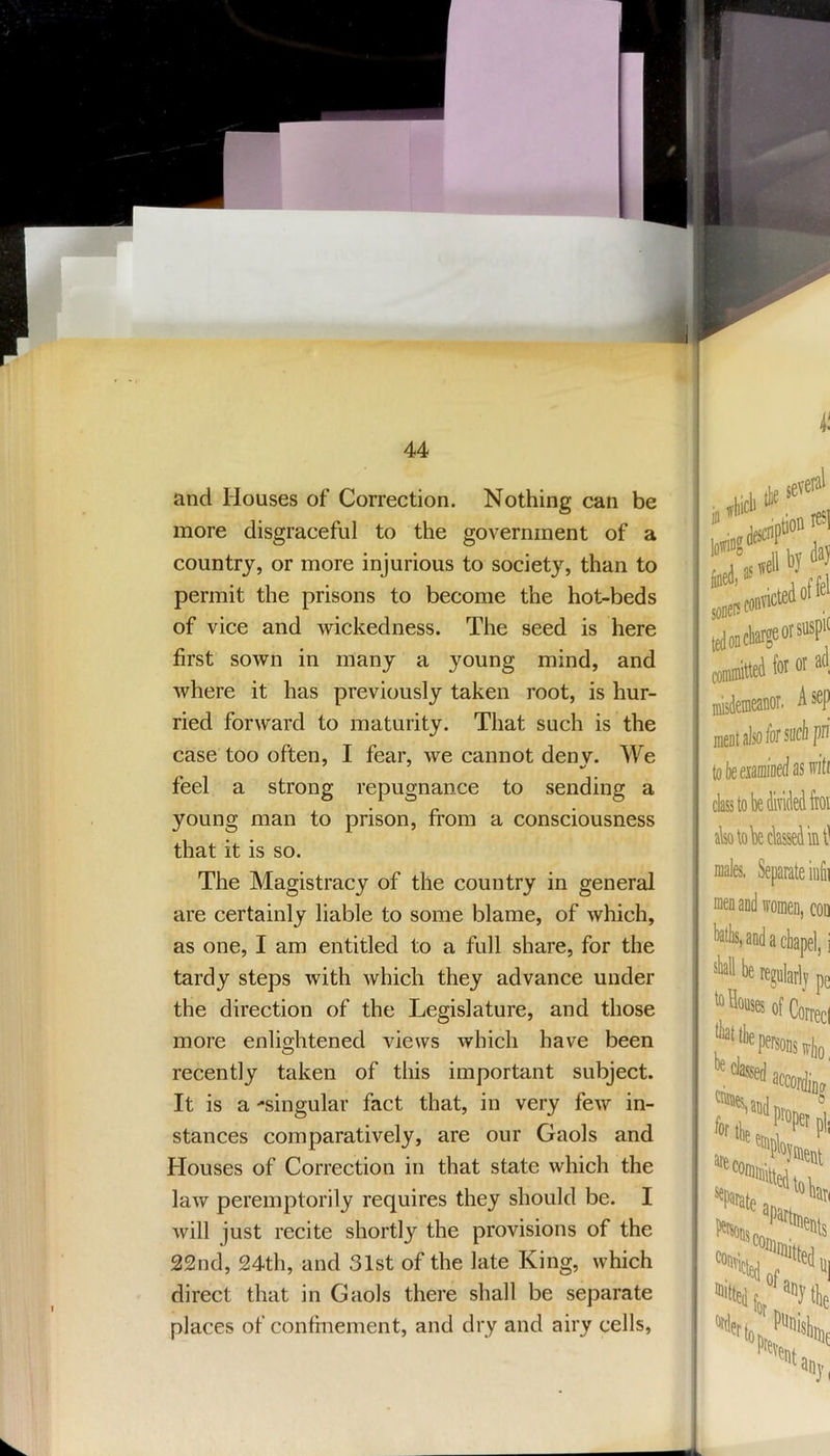 and Houses of Correction. Nothing can be more disgraceful to the government of a country, or more injurious to society, than to permit the prisons to become the hot-beds of vice and wickedness. The seed is here first sown in many a young mind, and where it has previously taken root, is hur- ried forward to maturity. That such is the case too often, I fear, we cannot deny. We feel a strong repugnance to sending a young man to prison, from a consciousness that it is so. The Magistracy of the country in general are certainly liable to some blame, of which, as one, I am entitled to a full share, for the tardy steps with which they advance under the direction of the Legislature, and those more enlightened views which have been recently taken of this important subject. It is a -singular fact that, in very few in- stances comparatively, are our Gaols and Houses of Correction in that state which the law peremptorily requires they should be. I will just recite shortly the provisions of the 22nd, 24th, and 31st of the late King, which direct that in Gaols there shall be separate places of confinement, and dry and airy cells. j)tion 1 by ledoffel ■ ad ,sep F in a chapel, i be regularlj pe '“^wofContci ^Paiate v>„e atiy