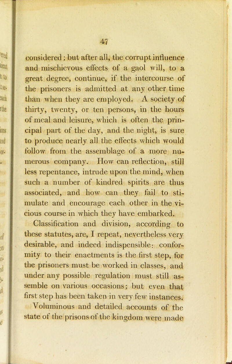 considered; but after all, the corrupt influence and mischievous effects of a gaol will, to a great degree, continue, if the intercourse of the prisoners is admitted at any other time than when they are employed. A society of thirty, twenty, or ten persons, in the hours of meal and leisure, which is often the prin- cipal part of the day, and the night, is sure to produce nearly all the effects which would follow from the assemblage of a more nu- merous company. How can reflection, still less repentance, intrude upon the mind, when such a number of kindred spirits are thus associated, and how can they fail to sti- mulate and encourage each other in the vi- cious course in which they have embarked. Classification and division, according to these statutes, are, I repeat, nevertheless very desirable, and indeed indispensible: confor- mity to their enactments is the first step, for the prisoners must be worked in classes, and under any possible regulation must still as- semble on various occasions; but even that first step has been taken in very few instances. Voluminous and detailed accounts of the state of the prisons of the kingdom were made