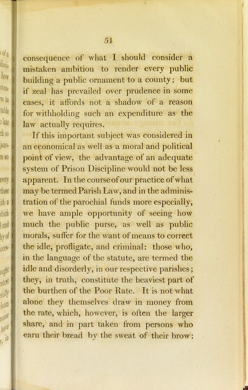 consequence of what I should consider a mistaken ambition to render every public building a public ornament to a county; but if zeal has prevailed over prudence in some cases, it affords not a shadow of a reason for withholding such an expenditure as the law actually requires. If this important subject was considered in an economical as well as a moral and political point of view, the advantage of an adequate system of Prison Discipline would not be less apparent. In the course of our practice of what may be termed Parish Law, and in the adminis- tration of the parochial funds more especially, we have ample opportunity of seeing how much the public purse, as well as public morals, suffer for the want of means to correct the idle, profligate, and criminal: those who, in the language of the statute, are termed the idle and disorderly, in our respective parishes; they, in truth, constitute the heaviest part of the burthen of the Poor Rate. It is not what alone they themselves draw in money from the rate, which, however, is often the larger share, and in part taken from persons who earn their bread by the sweat of their brow;