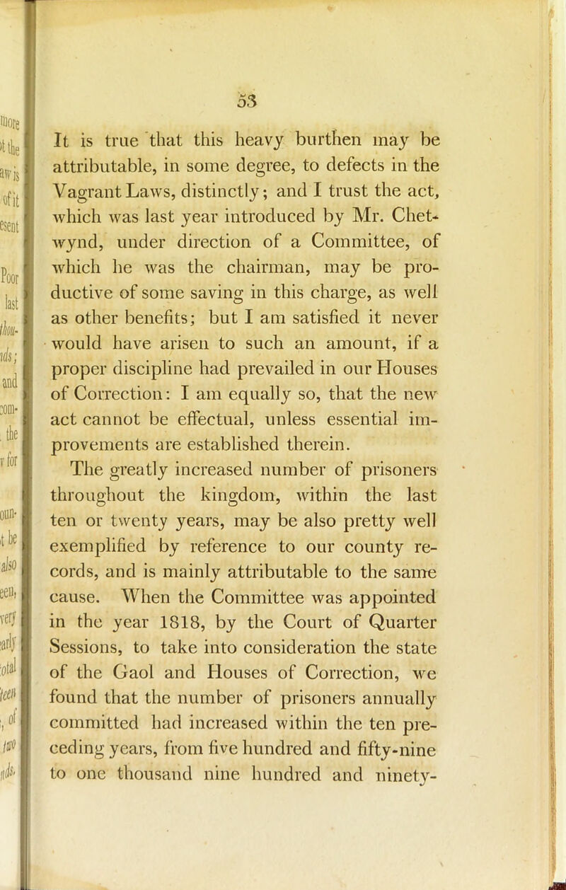 It is true that this heavy burthen may be attributable, in some degree, to defects in the Vagrant Laws, distinctly; and I trust the act, which was last year introduced by Mr. Chet- wynd, under direction of a Committee, of which he was the chairman, may be pro- ductive of some saving in this charge, as well as other benefits; but I am satisfied it never would have arisen to such an amount, if a proper discipline had prevailed in our Houses of Correction; I am equally so, that the new act cannot be effectual, unless essential im- provements are established therein. The greatly increased number of prisoners throughout the kingdom, within the last ten or twenty years, may be also pretty well exemplified by reference to our county re- cords, and is mainly attributable to the same cause. When the Committee was appointed in the year 1818, by the Court of Quarter Sessions, to take into consideration the state of the Gaol and Houses of Correction, we found that the number of prisoners annually committed had increased within the ten pre- ceding years, from five hundred and fifty-nine to one thousand nine hundred and ninety-