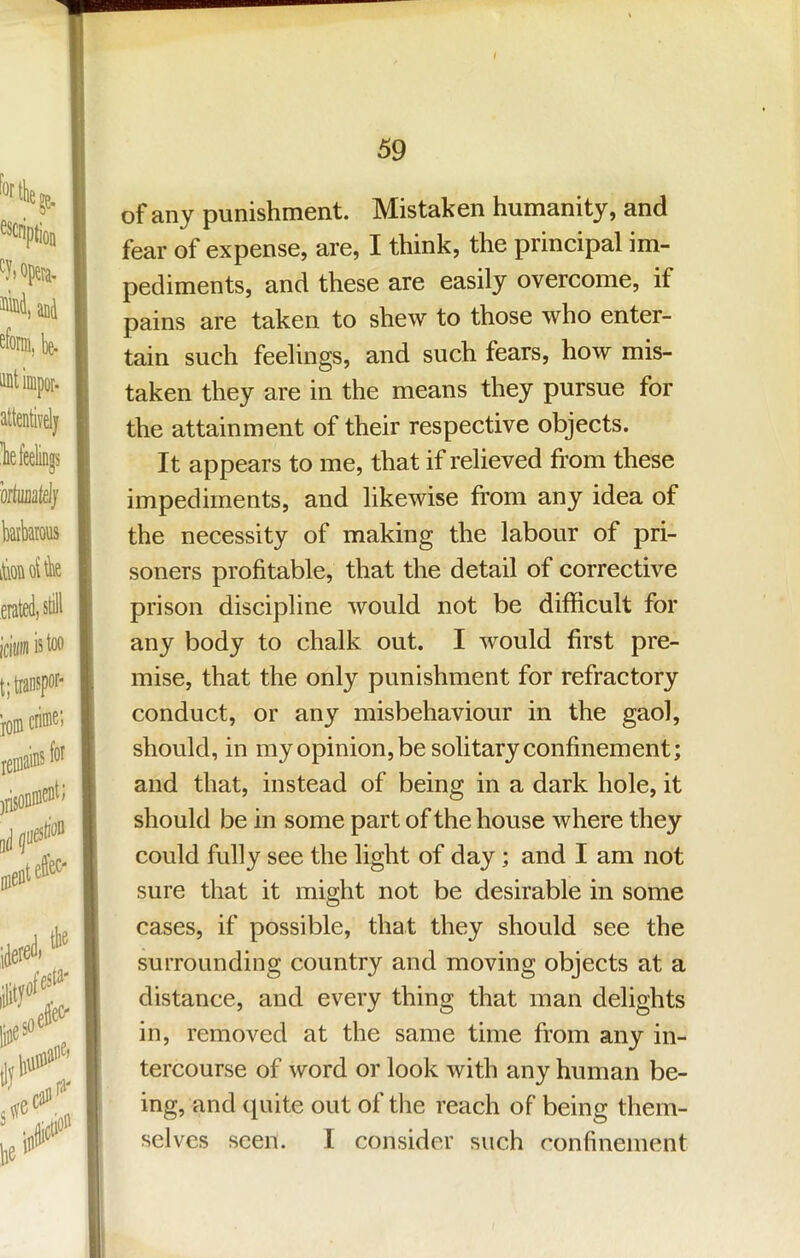 of any punishment. Mistaken humanity, and fear of expense, are, I think, the principal im- pediments, and these are easily overcome, if pains are taken to shew to those who enter- tain such feelings, and such fears, how mis- taken they are in the means they pursue for the attainment of their respective objects. It appears to me, that if relieved from these impediments, and likewise from any idea of the necessity of making the labour of pri- soners profitable, that the detail of corrective prison discipline would not be difficult for any body to chalk out. I would first pre- mise, that the only punishment for refractory conduct, or any misbehaviour in the gaol, should, in my opinion,be solitary confinement; and that, instead of being in a dark hole, it should be in some part of the house where they could fully see the light of day; and I am not sure that it might not be desirable in some cases, if possible, that they should see the surrounding country and moving objects at a distance, and every thing that man delights in, removed at the same time from any in- tercourse of word or look with any human be- ing, and ([uite out of the reach of being them- selves seen. I consider such confinement
