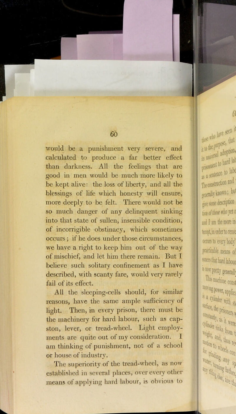 1 would be a punishment very severe, and calculated to produce a far better effect than darkness. All the feelings that are good in men would be much more likely to be kept alive: the loss of liberty, and all the blessings of life which honesty will ensure, more deeply to be felt. There would not be so much danger of any delinquent sinking into that state of sullen, insensible condition, of incorrigible obstinacy, which sometimes occurs ; if he does under those circumstances, we have a right to keep him out of the way of mischief, and let him there remain. But I believe such solitary confinement as I have described, with scanty fare, would very rarely fail of its effect. All the sleeping-cells should, for similar reasons, have the same ample sufficiency of light. Then, in every prison, there must be the machinery for hard labour, such as cap- ston, lever, or tread-wheel. Light employ- ments are quite out of my consideration. I am thinking of punishment, not of a school or house of industry. The superiority of the tread-wheel, as now established in several places, over every other means of apj)lying hard labour, is obvious to ,s a sentence to ^ The construction ana oeoeralljicnorrn; itt tionoftliosedojet and I am tlie more i tempt,in order to ren occurs to every bod practicable means i soners that hard laboi 'SHOWpretty genera ''“ncliiie CM «ace,l|ij '■l^inder jir pnsonei •; as it aater, ^ any {>eise