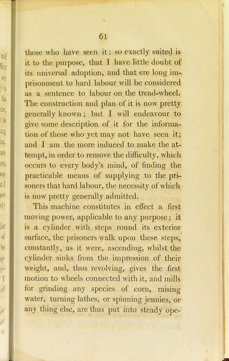 those who have seen it; so exactly suited is it to the purpose, that I have little doubt of its universal adoption, and that ere long im- prisonment to hard labour will be considered as a sentence to labour on the tread-wheel. The construction and plan of it is now pretty generally known; but I will endeavour to give some description of it for the informa- tion of those who yet may not have seen it; and I am the more induced to make the at- tempt, in order to remove the difficulty, which occurs to every body's mind, of finding the practicable means of supplying to the pri- soners that hard labour, the necessity of which is now pretty generally admitted. This machine constitutes in effect a first moving power, applicable to any purpose; it is a cylinder with steps round its exterior surface, the prisoners walk upon these steps, constantly, as it were, ascending, whilst the cylinder sinks from the impression of their weight, and, thus revolving, gives the first motion to wheels connected with it, and mills for grinding any species of corn, raising water, turning lathes, or spinning jennies, or any thing else, are thus put into steady ope-