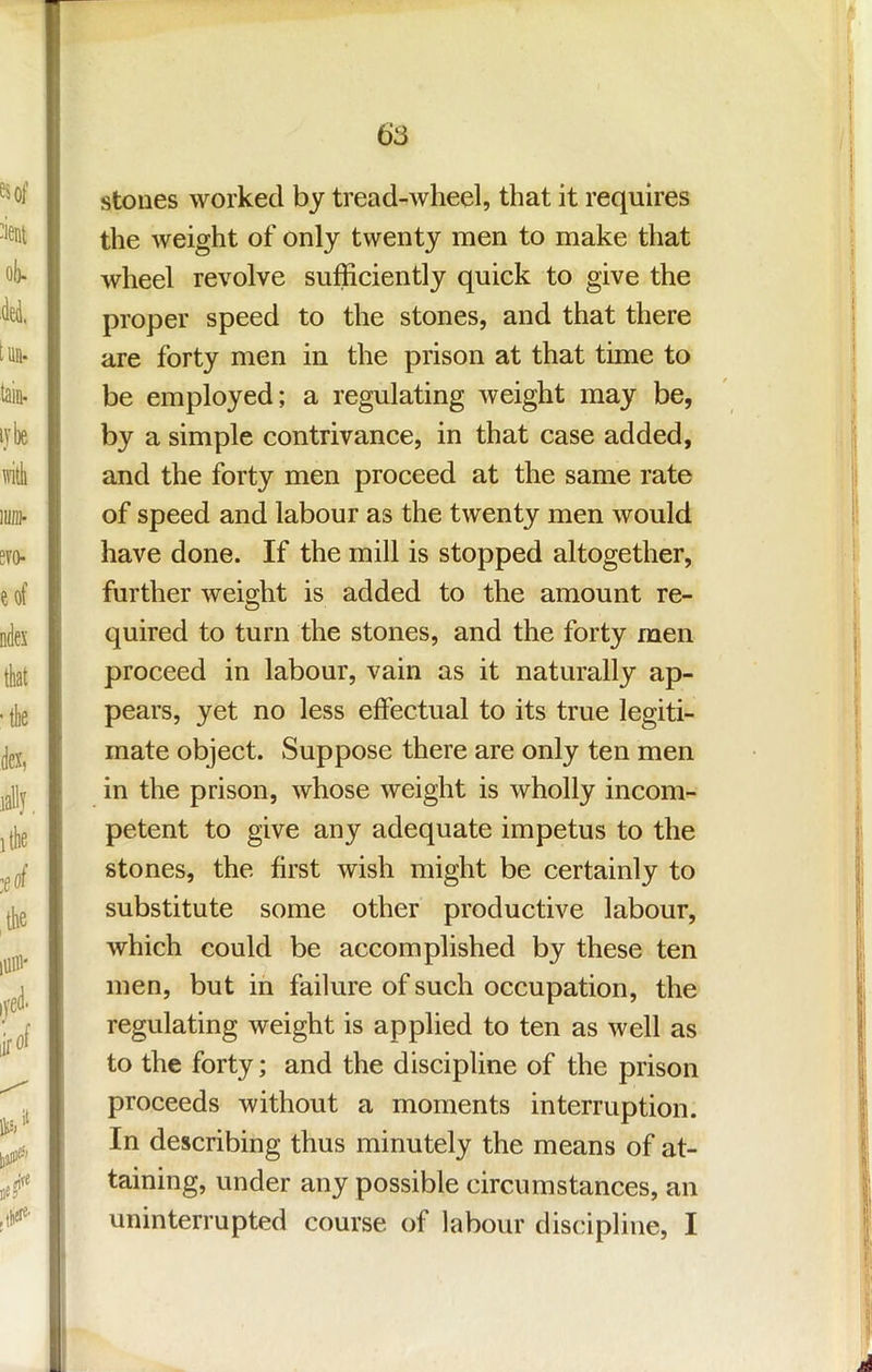 stoues worked by tread-wheel, that it requires the weight of only twenty men to make that : wheel revolve sufficiently quick to give the proper speed to the stones, and that there i are forty men in the prison at that time to be employed; a regulating Aveight may be, i by a simple contrivance, in that case added, ■ and the forty men proceed at the same rate |i of speed and labour as the twenty men would ? have done. If the mill is stopped altogether, further weight is added to the amount re- quired to turn the stones, and the forty men j proceed in labour, vain as it naturally ap- pears, yet no less effectual to its true legiti- ' mate object. Suppose there are only ten men ; in the prison, Avhose weight is wholly incom- petent to give any adequate impetus to the i stones, the first wish might be certainly to ! substitute some other productive labour, [ which could be accomplished by these ten i men, but in failure of such occupation, the i regulating weight is applied to ten as Avell as | to the forty; and the discipline of the prison proceeds without a moments interruption. In describing thus minutely the means of at- , taining, under any possible circumstances, an | I uninterrupted course of labour dis(!ipline, I ' I