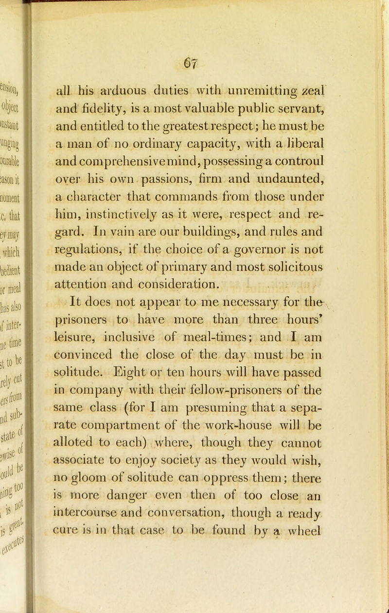 all his arduous duties with unremitting zeal and fidelity, is a most valuable public servant, and entitled to the greatest respect; he must be a man of no ordinary capacity, with a liberal and comprehensive mind, possessing a controul over his own passions, firm and undaunted, a character that commands from those under him, instinctively as it were, respect and re- gard. In vain are our buildings, and rules and regulations, if the choice of a governor is not made an object of primary and most solicitous attention and consideration. It does not appear to me necessary for the- prisoners to have more than three hours* leisure, inclusive of meal-times; and I am convinced the close of the day must be in solitude. Eight or ten hours will have passed in company with their fellow-prisoners of the same class (for I am presuming that a sepa- rate compartment of the work-house will be alloted to each) where, though they cannot associate to enjoy society as they would wish, no gloom of solitude can oppress them; there is more danger even then of too close an intercourse and conversation, though a ready cure is in that case to be found by a wheel