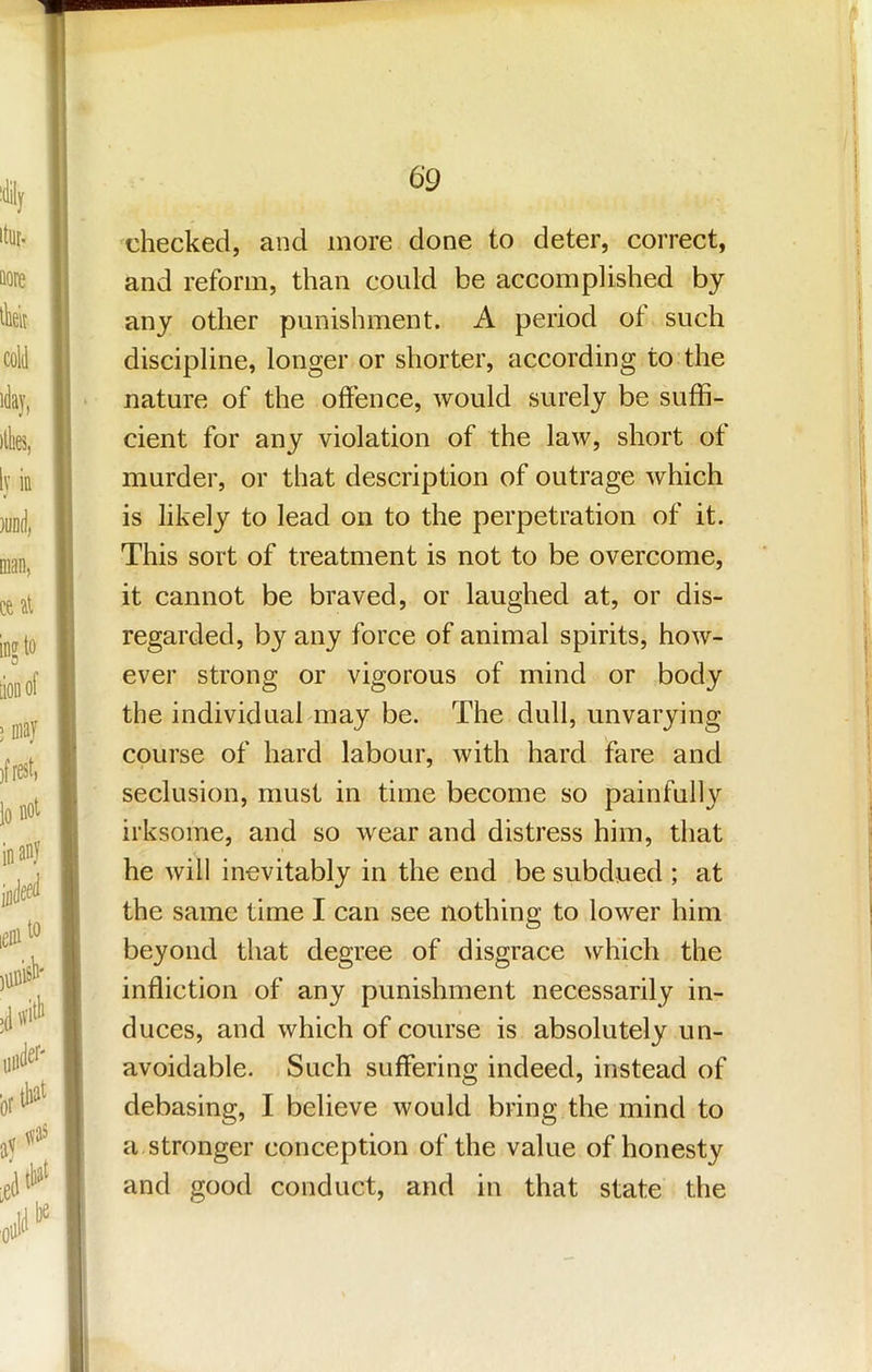 xhecked, and more done to deter, correct, and reform, than could be accomplished by any other punishment. A period of such discipline, longer or shorter, according to the nature of the offence, would surely be suffi- cient for any violation of the law, short of murder, or that description of outrage which is likely to lead on to the perpetration of it. This sort of treatment is not to be overcome, it cannot be braved, or laughed at, or dis- regarded, by any force of animal spirits, how- ever strong or vigorous of mind or body the individual may be. The dull, unvarying course of hard labour, with hard fare and seclusion, must in time become so painfully irksome, and so wear and distress him, that he will inevitably in the end be subdued ; at the same time I can see nothing to lower him beyond that degree of disgrace which the infliction of any punishment necessarily in- duces, and which of course is absolutely un- avoidable. Such suffering indeed, instead of debasing, I believe would bring the mind to a stronger conception of the value of honesty and good conduct, and in that state the