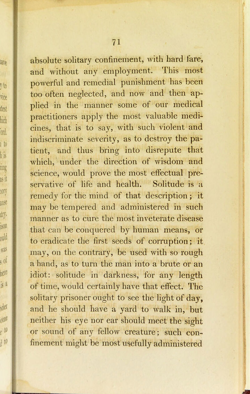 absolute solitary confinement, with hard fare, and without any employment. This most powerful and remedial punishment has been too often neglected, and now and then ap- plied in the manner some of our medical practitioners apply the most valuable medi- cines, that is to say, with such violent and indiscriminate severity, as to destroy the pa- tient, and thus bring into disrepute that which,' under the direction of wisdom and science, would prove the most effectual pre- servative of life and health. Solitude is a remedy for the mind of that description; it may be tempered and administered in such manner as to cure the most inveterate disease that can be conquered by human means, or to eradicate the first seeds of corruption; it may, on the contrary, be used with so rough a hand, as to turn the man into a brute or an idiot: solitude in darkness, for any length of time, would certainly have that effect. The solitary prisoner ought to see the light of day, and he should have a yard to walk in, but neither his eye nor ear should meet the sight or sound of any fellow creature; such con- finement might be most usefully administered
