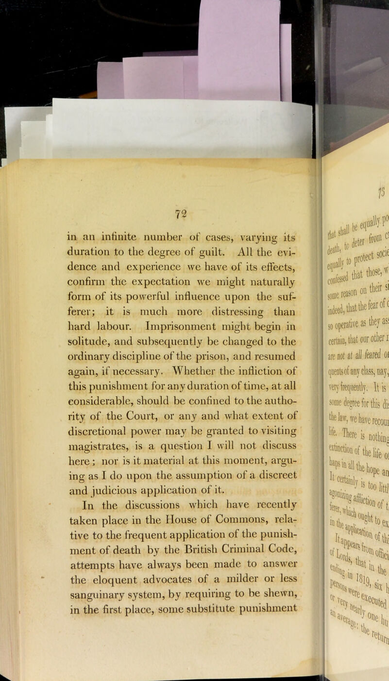 15 72 in an intinite number of cases, varying its duration to the degree of guilt. All the evi- dence and experience we have of its effects, confirm the expectation we might naturally form of its powerful influence upon the suf- ferer; it is much more distressing than hard labour. Imprisonment might begin in solitude, and subsequently be changed to the ordinary discipline of the prison, and resumed again, if necessary. Whether the infliction of this punishment for any duration of time, at all considerable, should be confined to the autho- rity of the Court, or any and what extent of discretional power may be granted to visiting magistrates, is a question I will not discuss here; nor is it material at this moment, argu- ing as I do upon the assumption of a discreet and judicious application of it. In the discussions which have recently taken place in the House of Commons, rela- tive to the frequent application of the punish- ment of death by the British Criminal Code, attempts have always been made to answer the eloquent advocates of a milder or less sanguinary system, by requiring to be shewn, in the first place, some substitute punishment iJats death terete-f® some reason on*®*' tliatthefearoft so operative as they as! certaio, that our otkf i are not at all feared oi quentsof any class, nay, veiyfteqrtly, Ills some degree for tliis dii thela\r,ffehaverecoui