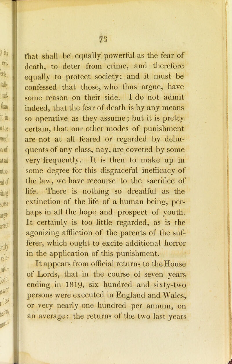 75 ftiat shall be equally powerful as the fear of death, to deter from crime, and therefore equally to protect society: and it must be confessed that those, who thus argue, have some reason on their side. I do not admit indeed, that the fear of death is by any means so operative as they assume; but it is pretty certain, that our other modes of punishment are not at all feared or regarded by delin- quents of any class, nay, are coveted by some very frequently. It is then to make up in some degree for this disgraceful inefficacy of the law, we have recourse to the sacrifice of life. There is nothing so dreadful as the extinction of the life of a human being, per- haps in all the hope and prospect of youth. It certainly is too little regarded, as is the agonizing affliction of the parents of the suf- ferer, which ought to excite additional horror in the application of this punishment. It appears from official returns to the House of Lords, that in the course of seven years ending in 1819? six hundred and sixty-two persons were executed in England and Wales, or very nearly one hundred per annum, on an average: the returns of the two last years