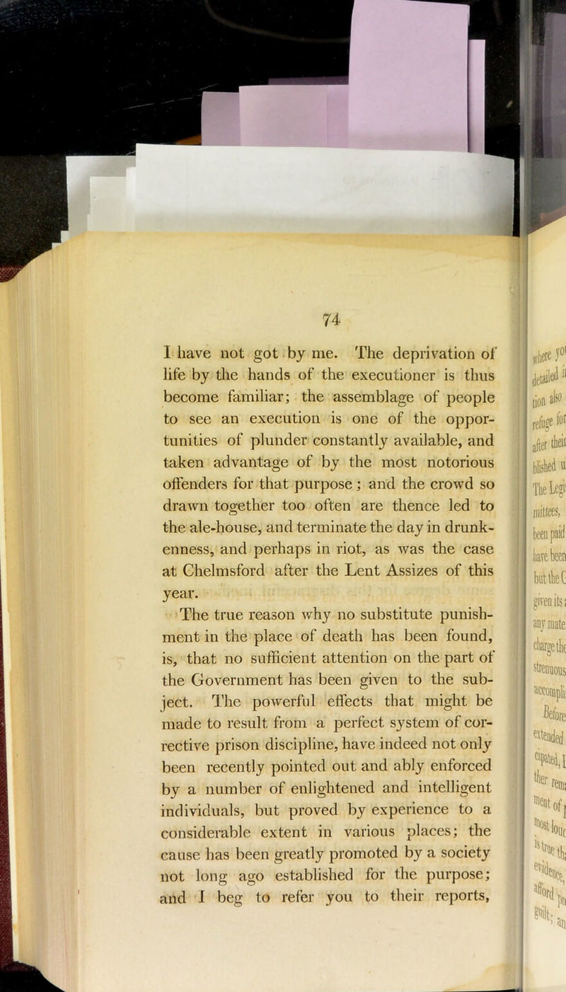 I have not got.by me. The deprivation of life by the hands of the executioner is thus become familiar; the assemblage of people to see an execution is one of the oppor- tunities of plunder constantly available, and taken advantage of by the most notorious offenders for that purpose; and the crowd so drawn together too often are thence led to the ale-house, and terminate the day in drunk- enness, and perhaps in riot, as was the case at Chelmsford after the Lent Assizes of this year. The true reason why no substitute punish- ment in the place'of death has been found, is, that no sufficient attention on the part of the Government has been given to the sub- ject. The powerful effects that might be made to result from a perfect system of cor- rective prison discipline, have indeed not only been recently pointed out and ably enforced by a number of enlightened and intelligent individuals, but proved by experience to a considerable extent in various places; the cause has been greatly promoted by a society not long ago established for the purpose; arid 1 beg to refer you to their reports,