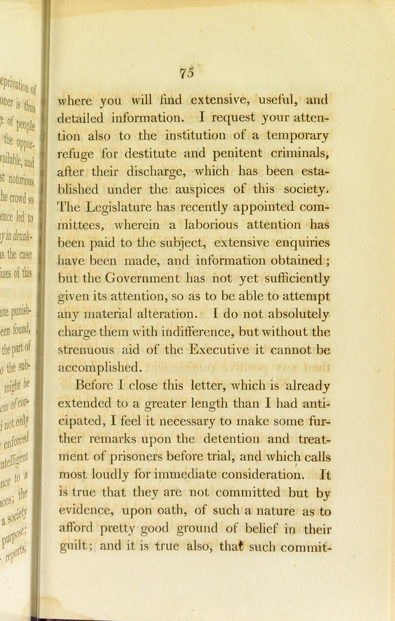 of j (bus Mf people j' oppor, I mailable, and notorious :be crowd so ence led to ifindrid’ IS tk case f lizes of tliis ntepunisb- , een found, , the part ot ^ 0 the sab* , f where you will hnd extensive, useful, and detailed information. I request your atten- tion also to the institution of a temporary refuge for destitute and penitent criminals, after their discharge, which has been esta- blished under the auspices of this society. The Legislature has recently appointed com- mittees, wherein a laborious attention has been paid to the subject, extensive enquiries have been made, and information obtained; but the Government has not yet sufficiently given its attention, so as to be able to attempt any material alteration. I do not absolutely charge them with indifference, but without the strenuous aid of the Executive it cannot be accomplished. Before I close this letter, which is already extended to a greater length than I had anti- cipated, I feel it necessary to make some fur- ther remarks upon the detention and treat- ment of prisoners before trial, and which calls most loudly for immediate consideration. It is true that they are not committed but by evidence, upon oath, of such a nature as to afford pretty good ground of belief in their guilt; and it is true also, that such commit-
