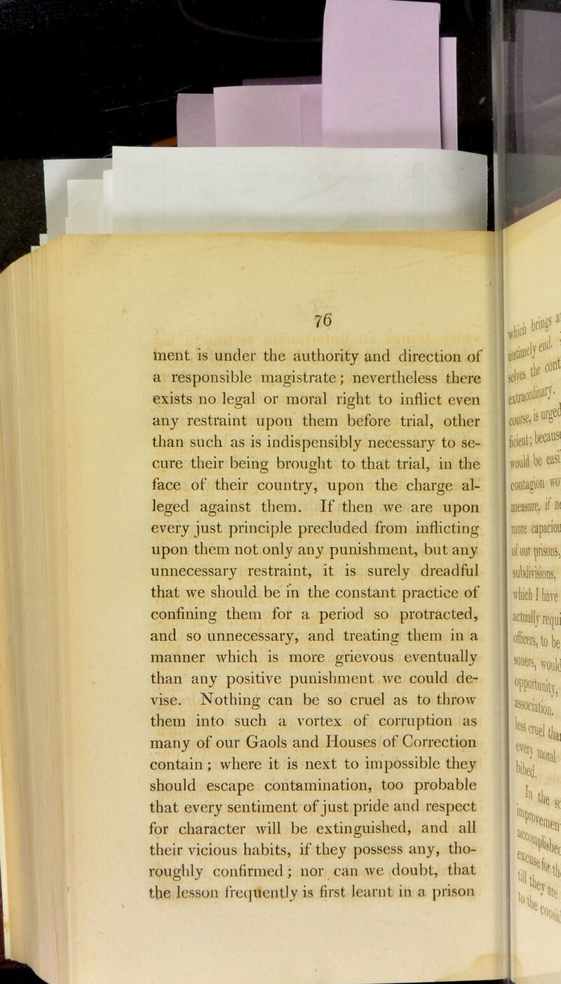 ment is under the authority and direction of a responsible magistrate; nevertheless there exists no legal or moral right to inflict even any restraint upon them before trial, other than such as is indispensibly necessary to se- cure their being brought to that trial, in the face of their country, upon the charge al- leged against them. If then we are upon every just principle precluded from inflicting upon them not only any punishment, but any unnecessary restraint, it is surely dreadful that we should be in the constant practice of confining them for a period so protracted, and so unnecessary, and treating them in a manner which is more grievous eventually than any positive punishment we could de- vise. Nothing can be so cruel as to throw them into such a vortex of corruption as many of our Gaols and Houses of Correction contain; where it is next to impossible they should escape contamination, too probable that every sentiment of just pride and respect for character will be extinguished, and all their vicious habits, if they possess any, tho- roughly confirmed; nor can we doubt, that the lesson fretjuently is first learnt in a prison Idves** would be easi contagion ffo meas'iire, if di more capacion of OUT pTisons, subdiTisioDS, ffliiclilliave actuallj requi officers, to be ^oers, wonl^ opportunity^ assoriatioii. less Ilia,