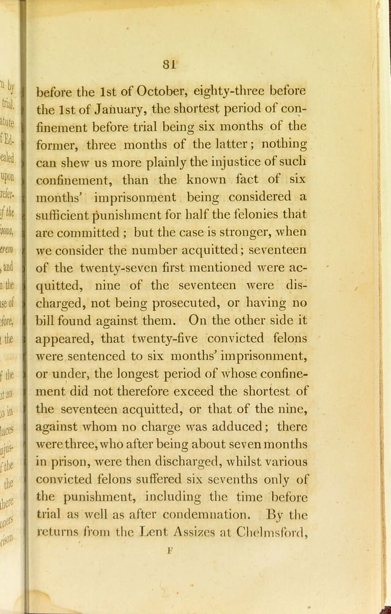 before the 1st of October, eighty-three before the 1st of January, the shortest period of con- finement before trial being six months of the former, three months of the latter; nothing can shew us more plainly the injustice of such confinement, than the known fact of six months’ imprisonment being considered a sufficient punishment for half the felonies that are committed ; but the case is stronger, when we consider the number acquitted; seventeen of the twenty-seven first mentioned were ac- quitted, nine of the seventeen were dis- charged, not being prosecuted, or having no bill found against them. On the other side it appeared, that twenty-five convicted felons were sentenced to six months’ imprisonment, or under, the longest period of whose confine- ment did not therefore exceed the shortest of the seventeen acquitted, or that of the nine, against whom no charge was adduced; there were three, who after being about seven months in prison, were then discharged, whilst various convicted felons suffered six sevenths only of the punishment, including the time before trial as well as after condemnation. By the returns from the Lent Assizes at Chelmsford, j’