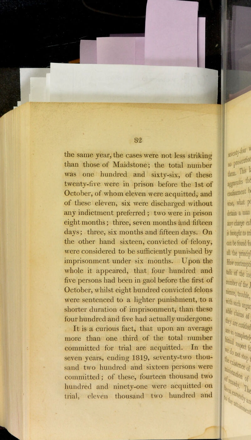 the same year, the cases were not less striking than those of Maidstone; the total number was one hundred and sixty-six, of these twenty-five were in prison before the 1st of October, of whom eleven were acquitted, and of these eleven, six were discharged without any indictment preferred ; two were in prison eight months; three, seven months and fifteen days; three, six months and fifteen days. On the other hand sixteen, convicted of felony, were considered to be sufficiently punished by imprisonment under six months. Upon the whole it appeared, that four hundred and five persons had been in gaol before the first of October, whilst eight hundred convicted felons were sentenced to a lighter punishment, to a shorter duration of imprisonment, than these four hundred and five had actually undergone. It is a curious fact, that upon an average more than one third of the total number committed for trial are acquitted. In the seven years, ending 1819? seventy-two thou- sand two hundred and sixteen persons were committed; of these, fourteen thousand two hundred and ninety-one were acquitted on ti'ial, eleven thousand two hundred and j no tlieffl' ! a^vates tbe ^ coafinement bi : ffise, wliiit p( ; detain a man anrcliarffe eA'l L * [ isbms^ittotri I can be found fo . alltbeprincip^ ; ffo>cconteiiipti = of the inf ; number of tliej '^cMronble, i ■ j I