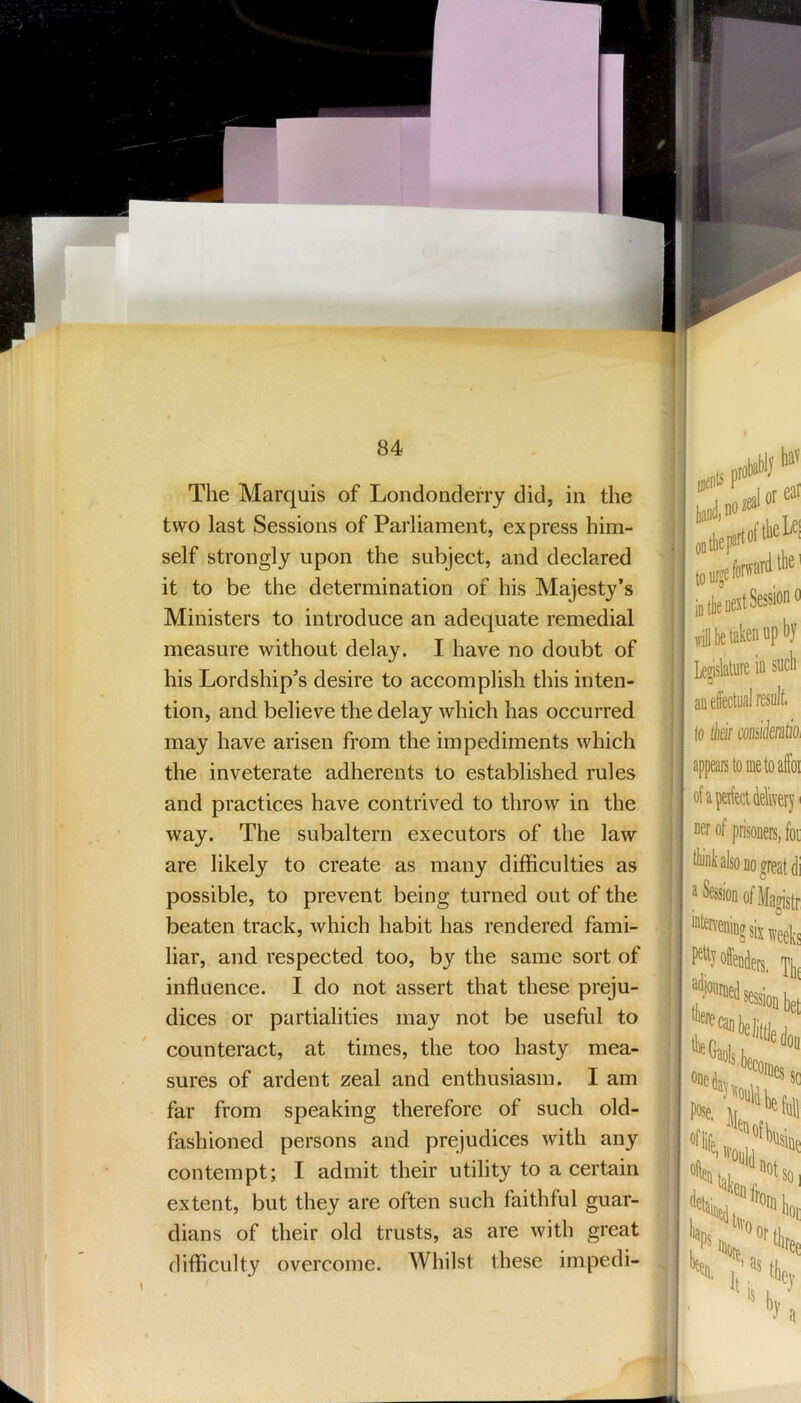 s. 84 The Marquis of Londonderry did, in the two last Sessions of Parliament, ex press him- self strongly upon the subject, and declared it to be the determination of his Majesty’s Ministers to introduce an adequate remedial measure without delay. I have no doubt of his Lordship’s desire to accomplish this inten- tion, and believe the delay which has occurred may have arisen from the impediments which the inveterate adherents to established rules and practices have contrived to throw in the way. The subaltern executors of the law are likely to create as many difficulties as possible, to prevent being turned out of the beaten track, which habit has rendered fami- liar, and respected too, by the same sort of influence. I do not assert that these preju- dices or partialities may not be useful to counteract, at times, the too hasty mea- sures of ardent zeal and enthusiasm. I am far from speaking therefore of such old- fashioned persons and prejudices with any contempt; I admit their utility to a certain extent, but they are often such faithful guar- dians of their old trusts, as are with great difficulty overcome. Whilst these impedi- ibabij ;eal or ftlicLei ard tlio' in (be nest Session 0 J be taken up by sucb Lejislature in an effectual result to thsif coosikrdtio, appeals to me to aftbi of a perfect delivery I ner of prisoners, foi tluuk also no great di a Session ofMagistr “terreningsix4ks P% offender, adjourned I ' session bet osej„ sc Jl, “full 'tisine ““lair ■ k or ’PSk. 'IW I 4oi( .' ‘“'“e 11. 1 s