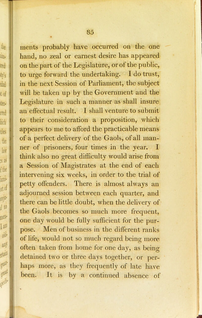 ments probably have occurred on the one hand, no zeal or earnest desire has appeared on the part of the Legislature, or of the public, to urge forward the undertaking. I do trust, in the next Session of Parliament, the subject will be taken up by the Government and the Legislature in such a manner as shall insure an effectual result. I shall venture to submit to their consideration a proposition, which appears to me to afford the practicable means of a perfect delivery of the Gaols, of all man- ner of prisoners, four times in the year. I think also no great difficulty would arise from a Session of Magistrates at the end of each intervening six weeks, in order to the trial of petty offenders. There is almost always an adjourned session between each quarter, and there can be little doubt, when the delivery of' the Gaols becomes so much more frequent, one day would be fully sufficient for the pur- pose. Men of business in the different ranks of life, would not so much regard being more often taken from home for one day, as being detained two or three days together, or per- haps more, as they frequently of late have been. It is by a continued absence of