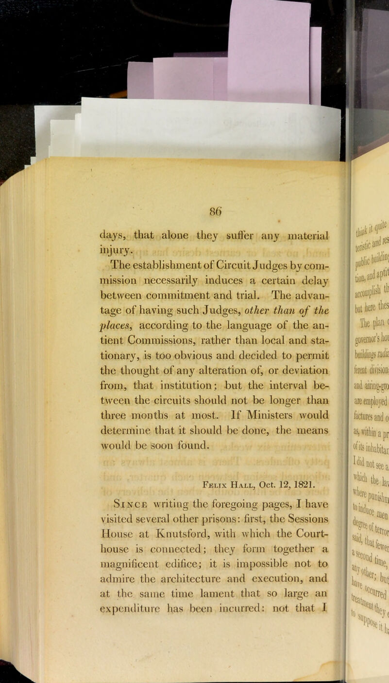 days, that alone tliey sutler any material injury. The establishment of Circuit Judges by com- mission necessarily induces a certain delay between commitment and trial. The advan- tage of having such Judges, other than of the places, according to the language of the an- tient Commissions, rather than local and sta- tionary, is too obvious and decided to permit the thought of any alteration of, or deviation from, that institution; but the interval be- tween the circuits should not be longer than three months at most. If Ministers would determine that it should be done, the means would be soon found. Fjslix Hall, Oct. 12, 1821. Since writing the foregoing pages, I have visited several other prisons: first, the Sessions House at Knutsford, with which the Court- house is connected; they form together a magnificent edifice; it is impossible not to admire the architecture and execution, and at the same time lament tliat so large an expenditure has been incurred: not that I 0 public accoiDpfcb til but here tlies Ik plan ( oovernor's boi fereot division: and akintgio