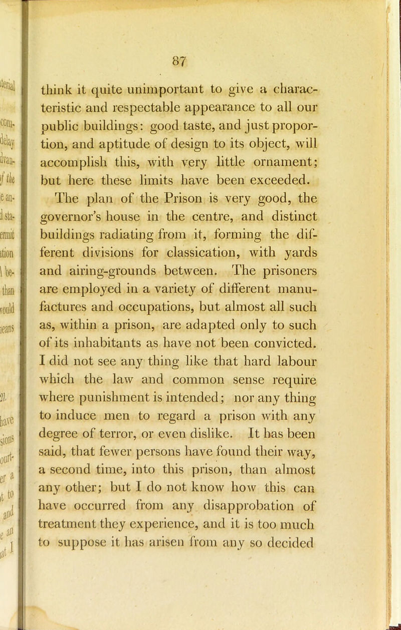 think it quite unimportant to give a charac- teristic and respectable appearance to all our public buildings: good taste, and just propor- tion, and aptitude of design to its object, will accomplish this, with very little ornament; but here these limits have been exceeded. The plan of the Prison is very good, the governor’s house in the centre, and distinct buildings radiating from it, forming the dif- ferent divisions for classication, with yards and airing-grounds between. The prisoners are employed in a variety of different manu- factures and occupations, but almost all such as, within a prison, are adapted only to such of its inhabitants as have not been convicted. I did not see any thing like that hard labour which the law and common sense require where punishment is intended; nor any thing to induce men to regard a prison with any degree of terror, or even dislike. It has been said, that fewer persons have found their way, a second time, into this prison, than almost any other; but I do not know how this can have occurred from any disapprobation of treatment they experience, and it is too much to suppose it has arisen from any so decided