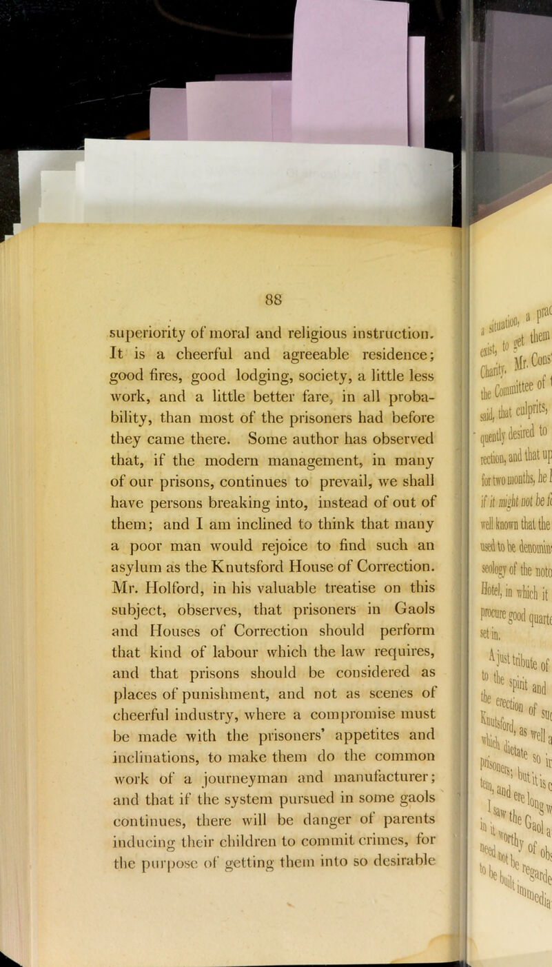 superiority of moral and religious instruction. It is a cheerful and agreeable residence; good fires, good lodging, society, a little less work, and a little better fare, in all proba- bility, than most of the prisoners had before they came there. Some author has observed that, if the modern management, in many of our prisons, continues to prevail, we shall have persons breaking into, instead of out of them; and I am inclined to think that many a poor man would rejoice to find such an asylum as the Knutsford House of Correction. Mr. Hoi ford, in his valuable treatise on this subject, observes, that prisoners in Gaols and Houses of Correction should perform that kind of labour which the law requires, and that prisons should be considered as places of punishment, and not as scenes of cheerful industry, where a compromise must be made with the prisoners* appetites and inclinations, to make them do the common work of a journeyman and manutacturer; and that if the system pursued in some gaols continues, there will be danger ol parents inducino; their children to commit crimes, for the purpose of getting them into so desirable exist? I Cliaritt ■ quei