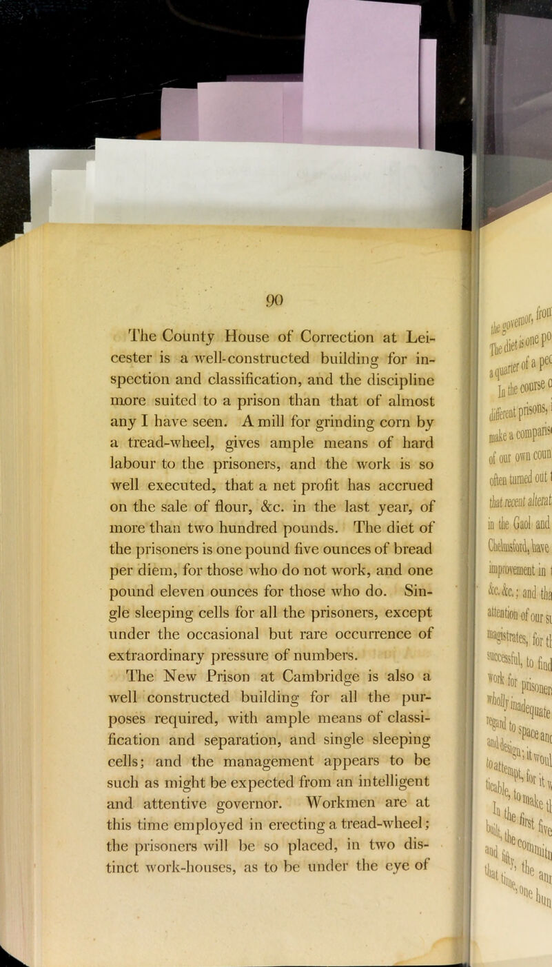 The County House of Correction at Lei- cester is a well-constructed building for in- spection and classification, and the discipline more suited to a prison than that of almost any I have seen. A mill for grinding corn by a tread-wheel, gives ample means of hard labour to the prisoners, and the work is so well executed, that a net profit has accrued on the sale of flour, &c. in the last year, of more than two hundred pounds. The diet of the prisoners is one pound five ounces of bread per diem, for those who do not work, and one pound eleven ounces for those who do. Sin- gle sleeping cells for all the prisoners, except under the occasional but rare occurrence of extraordinary pressure of numbers. The New Prison at Cambridge is also a well constructed building for all the pur- poses required, with ample means of classi- fication and separation, and single sleeping cells; and the management appears to be such as might be expected from an intelligent and attentive governor. Workmen are at this time employed in erecting a tread-wheel; the prisoners will be so placed, in two dis- tinct work-houses, as to be under the eye of