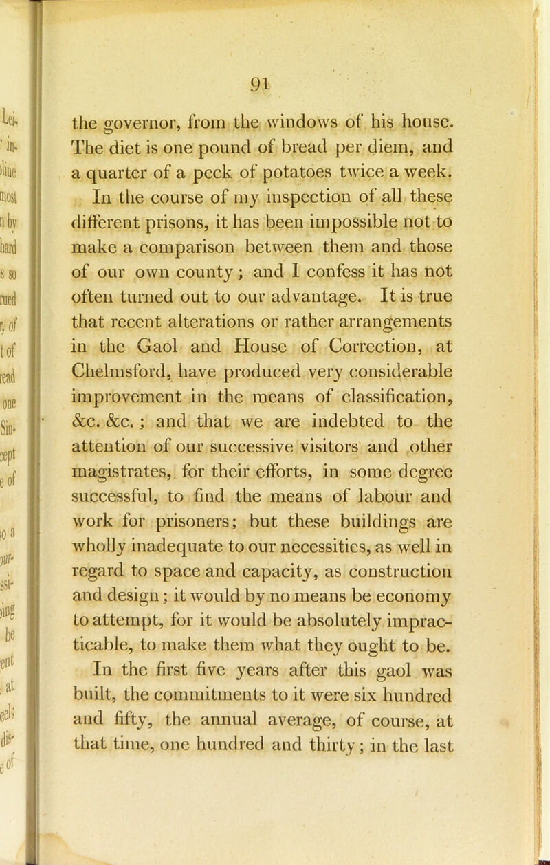 tlie o’overnor, from the windows of his house. The diet is one pound of bread per diem, and a quarter of a peck of potatoes twice a week. In the course of my inspection of all these different prisons, it has been impossible not to make a comparison between them and those of our own county; and 1 confess it has not often turned out to our advantage. It is true that recent alterations or rather arrangements in the Gaol and House of Correction, at Chelmsford, have produced very considerable improvement in the means of classification, &c. &c.; and that we are indebted to the attention of our successive visitors'- and other magistrates, for their efforts, in some degree successful, to find the means of labour and work for prisoners; but these buildings are wholly inadequate to our necessities, as well in regard to space and capacity, as construction and design; it would by no means be economy to attempt, for it would be absolutely imprac- ticable, to make them what they ought to be. In the first five years after this gaol was built, the commitments to it were six hundred and fifty, the annual average, of course, at that time, one hundred and thirty; in the last