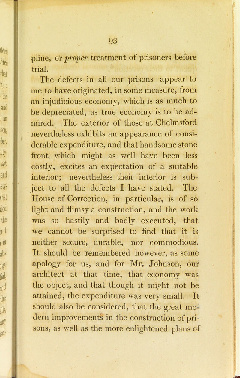 pline, or proper treatment of prisoners before trial. The defects in all our prisons appear to me to have originated, in some measure, from an injudicious economy, which is as much to be depreciated, as true economy is to be ad- mired. The exterior of those at Chelmsford nevertheless exhibits an appearance of consi- derable expenditure, and that handsome stone front which might as well have been less costly, excites an expiectation of a suitable interior; nevertheless their interior is sub- ject to all the defects I have stated. The House of Correction, in particular, is of so light and flimsy a construction, and the work was so hastily and badly executed, that we cannot be surprised to find that it is neither secure, durable, nor commodious. It should be remembered however, as some apology for us, and for Mr. Johnson, our architect at that time, that economy was the object, and that though it might not be attained, the expenditure was very small. It should also be considered, that the great mo- dern improvements in the construction of pri- sons, as well as the more enlightened plans of