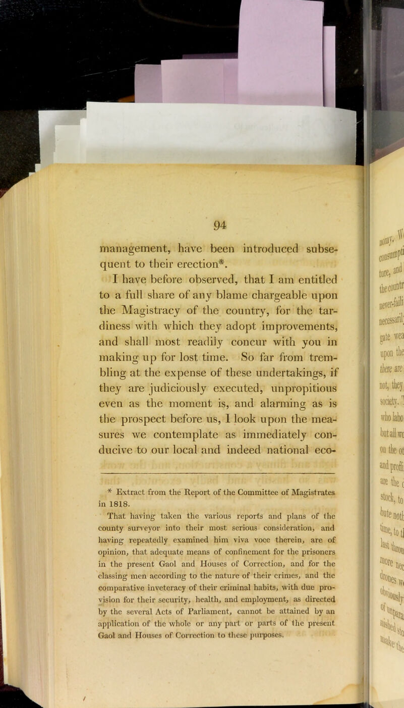 i 94 management, have been introduced subse- quent to their erection^. I have before observed, that I am entitled • to a full share of any blame chargeable upon the Magistracy of the country, for the tar- diness with which they adopt improvements, and shall most readily concur with you in making up for lost time. So far from trem- bling at the expense of these undertakings, if they are judiciously executed, unpropitious even as the moment is, and alarming as is the prospect before us, 1 look upon the mea- sures we contemplate as immediately con- ducive to our local and indeed national eco- * Extract from the Report of the Committee of Magistrates in 1818. That having taken the various reports and plans of the county surveyor into their most serious consideration, and having repeatedly examined him viva voce therein, are of opinion, that adequate means of confinement for the prisoners in the present Gaol and Houses of Correction, and for the classing men according to the nature of their crimes, and the comparative inveteracy of their criminal habits, with due pro- vision for their security, health, and employment, as directed by the several Acts of Parliament, cannot be attained by an application of the whole or any part or parts of the present Gaol and Houses of Correction to tlicsc j)ui’poses.