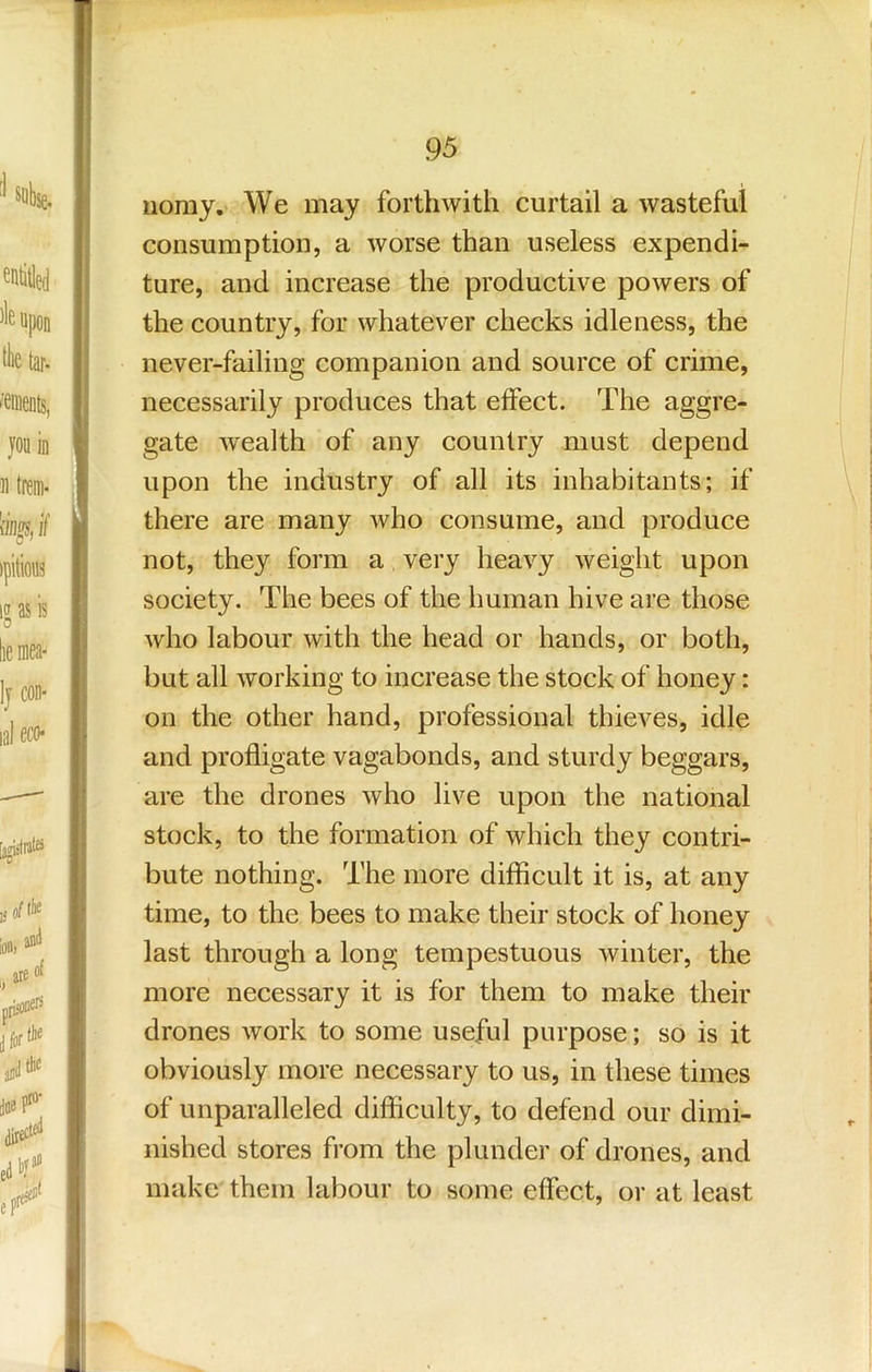 iiomy. We may forthwith curtail a wasteful consumption, a worse than useless expendi- ture, and increase the productive powers of the country, for whatever checks idleness, the never-failing companion and source of crime, necessarily produces that effect. The aggre- gate wealth of any country must depend upon the industry of all its inhabitants; if there are many who consume, and produce not, they form a very heavy weight upon society. The bees of the human hive are those who labour with the head or hands, or both, but all working to increase the stock of honey: on the other hand, professional thieves, idle and profligate vagabonds, and sturdy beggars, are the drones who live upon the national stock, to the formation of which they contri- bute nothing. The more difficult it is, at any time, to the bees to make their stock of honey last through a long tempestuous winter, the more necessary it is for them to make their drones work to some useful purpose; so is it obviously more necessary to us, in these times of unparalleled difficulty, to defend our dimi- nished stores from the plunder of drones, and make them labour to some effect, or at least