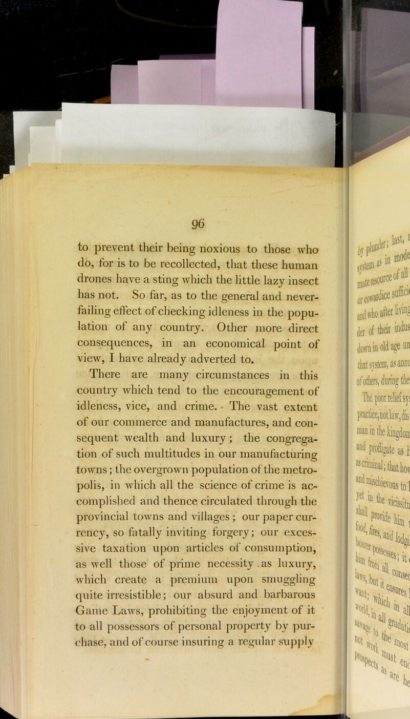 to prevent their being noxious to those who do, for is to be recollected, that these human drones have a sting which the little lazy insect has not. So far, as to the general and never- failing effect of checking idleness in the popu- lation of any country. Other more direct consequences, in an economical point of view, I have already adverted to. There are many circumstances in this country which tend to the encouragement of idleness, vice, and crime. - The vast extent of our commerce and manufactures, and con- sequent wealth and luxury; the congrega- tion of such multitudes in our manufacturing towns; the overgrown population of the metro- polis, in which all the science of crime is ac- complished and thence circulated through the provincial towns and villages; our paper cur- rency, so fatally inviting forgery; our exces- sive taxation upon articles of consumption, as well those of prime necessity .as luxury, which create a premium upon smuggling quite irresistible; our absurd and barbarous Game Laws, prohibiting the enjoyment of it to all possessors of personal property by pur- chase, and of course insuring a regular supply