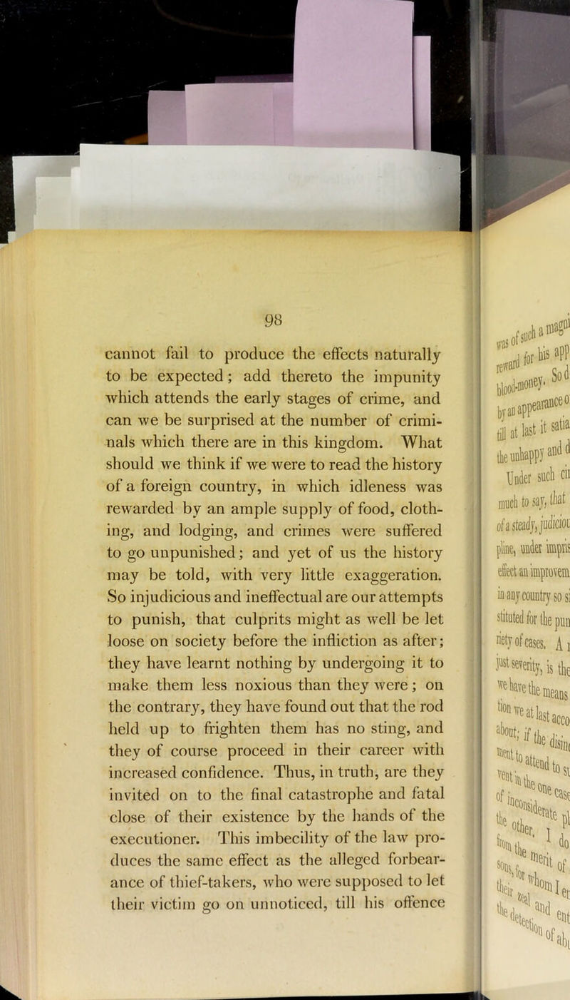 ! 98 cannot fail to produce the effects naturally to be expected; add thereto the impunity which attends the early stages of crime, and can we be surprised at the number of crimi- nals which there are in this kingdom. What should we think if we were to read the history of a foreign country, in which idleness was rewarded by an ample supply of food, cloth- ing, and lodging, and crimes were suffered to go unpunished; and yet of us the history may be told, with very little exaggeration. So injudicious and ineffectual are our attempts to punish, that culprits might as well be let loose on society before the infliction as after; they have learnt nothing by undergoing it to make them less noxious than they were; on the contrary, they have found out that the rod held up to frighten them has no sting, and they of course proceed in their career with increased confidence. Thus, in truth, are they invited on to the final catastrophe and fatal close of their existence by the liands of the executioner. This imbecility of the law pro- duces the same effect as the alleged forbear- ance of thief-takers, who were supposed to let their victim go on unnoticed, till his offence