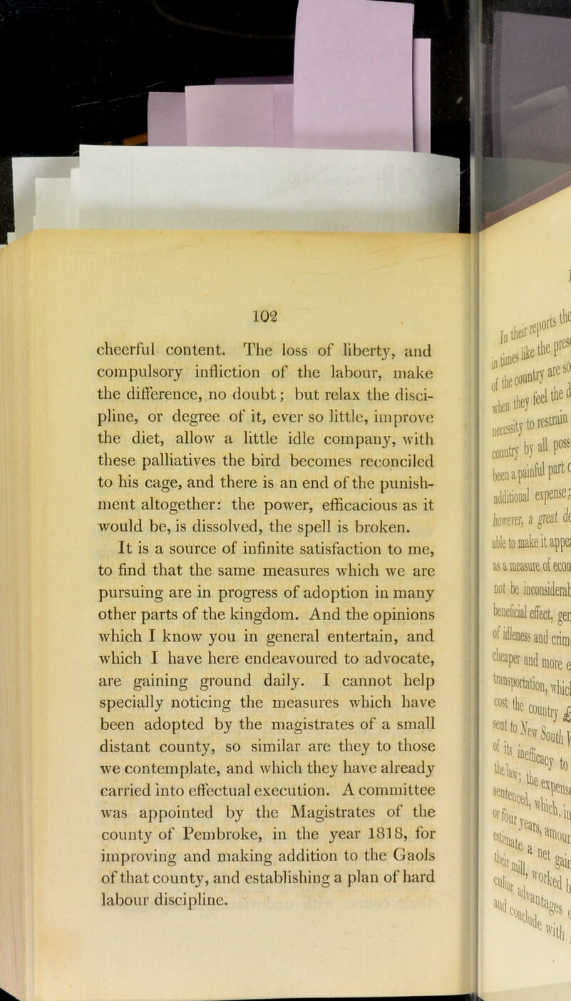 cheerful content. The loss of liberty, and compulsory infliction of the labour, make the difference, no doubt; but relax the disci- pline, or degree of it, ever so little, improve the diet, allow a little idle company, with these palliatives the bird becomes reconciled to his cage, and there is an end of the punish- ment altogether: the power, efficacious as it would be, is dissolved, the spell is broken. It is a source of infinite satisfaction to me, to find that the same measures which we are pursuing are in progress of adoption in many other parts of the kingdom. And the opinions which I know you in general entertain, and which I have here endeavoured to advocate, are gaining ground daily. I cannot help specially noticing the measures which have been adopted by the magistrates of a small distant county, so similar are they to those we contemplate, and which they have already carried into effectual execution. A committee was appointed by the Magistrates of the county of Pembroke, in the year 1818, for improving and making addition to the Gaols of that county, and establishing a plan of hard labour discipline.