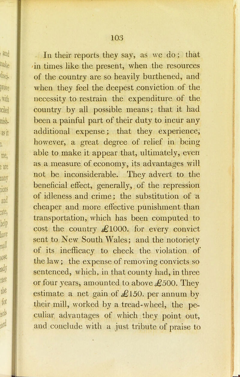 III their reports they say, as we do; that dll times like the present, when the resources of the country are so heavily burthened, and when they feel the deepest conviction of the necessity to restrain the expenditure of the country by all possible means; that it had been a painful part of their duty to incur any additional expense; that they experience, hov/ever, a great degree of relief in being able to make it appear that, ultimately, even as a measure of economy, its advantages will not be inconsiderable. They advert to the beneficial effect, generally, of the repression of idleness and crime; the substitution of a cheaper and more effective punishment than transportation, which has been computed to cost the country ^1000. for every convict sent to New South Wales; and the notoriety of its inefficacy to check the violation of the law; the expense of removing convicts so sentenced, which, in that county had, in three or four yearSi amounted to above £500. They estimate a net gain of ^150. per annum by their mill, worked by a tread-wheel, the pe- culiar advantages of which they point out, and conclude with a just tribute of praise to