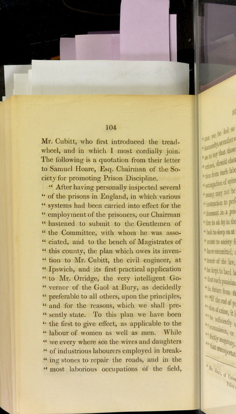 Mr. Cubitt, who first introduced the tread- wheel, and in which I most cordially join. The following is a quotation from their letter to Samuel Hoare, Esq. Chairman of the So- ciety for promoting Prison Discipline. “ After having personally inspected several “ of the prisons in England, in which various “ systems had been carried into effect for the “ employment of the prisoners, our Chairman “ hastened to submit to the Gentlemen of “ the Committee, with whom he was asso- “ ciated, and to the bench of Magistrates of “ this county, the plan which owes its inven- “ tion to Mr. Cubitt, the civil engineer, at “ Ipswich, and its first practical application “ to Mr. Orridge, the very intelligent Go- “ vernor of the Gaol at Bury, as decidedly “ preferable to all others, upon the principles, “ and for the reasons, which we shall pre- “ sently state. To this plan we have been the first to give effect, as applicable to the “ labour of women as well as men. While “ we every where see the wives and daughters “ of industrious labourers employed in break- “ ing stones to repair the roads, and in the “ most laborious occupations of the field.