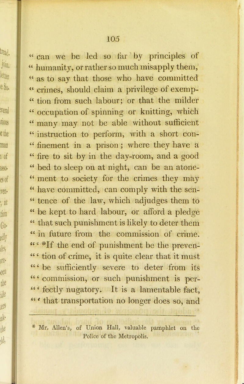 “ can we be led so Ikr by principles of “ humanity, or rather so much misapply them, “ as to say that those who have committed “ crimes, should claim a privilege of exemp- “ tion from such labour; or that the milder “ occupation of spinning or knitting, which “ many may not be able without sufficient “ instruction to perform, with a short con- “ finement in a prison; where they have a “ lire to sit by in the day-room, and a good “ bed to sleep on at night, can be an atone- “ ment to society for the crimes they may “ have committed, can comply with the sen- “ tence of the law, which adjudges them to “ be kept to hard labour, or afford a pledge “ that such punishment is likely to deter them “ in future from the commission of crime. “ ‘ '*If the end of punishment be the preven- “ ‘ tion of crime, it is quite clear that it must “ ‘ be sufficiently severe to deter from its “ ‘ commission, or such punishment is per- “ ‘ fectly nugatory. It is a lamentable fact, “ * that transportation no longer does so, and * Mr. Allen’s, of Union Hall, valuable pamphlet on the Police of the Metropolis,