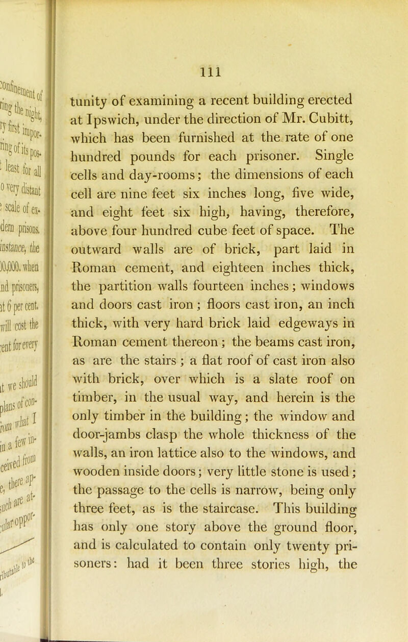 tunity of examining a recent building erected at Ipswich, under the direction of Mr. Cubitt, which has been furnished at the. rate of one hundred pounds for each prisoner. Single cells and day-rooms; the dimensions of each cell are nine feet six inches long, five wide, and eight feet six high, having, therefore, above four hundred cube feet of space. The outward walls are of brick, part laid in Roman cement, and eighteen inches thick, the partition walls fourteen inches; windows and doors cast iron; floors cast iron, an inch thick, with very hard brick laid edgeways in Roman cement thereon; the beams cast iron, as are the stairs ; a flat roof of cast iron also with brick, over which is a slate roof on timber, in the usual way, and herein is the only timber in the building; the window and door-jambs clasp the whole thickness of the Avails, an iron lattice also to the AvindoAVS, and Avooden inside doors; very little stone is used; the passage to the cells is narroAv, being only three feet, as is the staircase. This building has only one story above the ground floor, and is calculated to contain only tAventy pri- soners: had it been three stories high, the