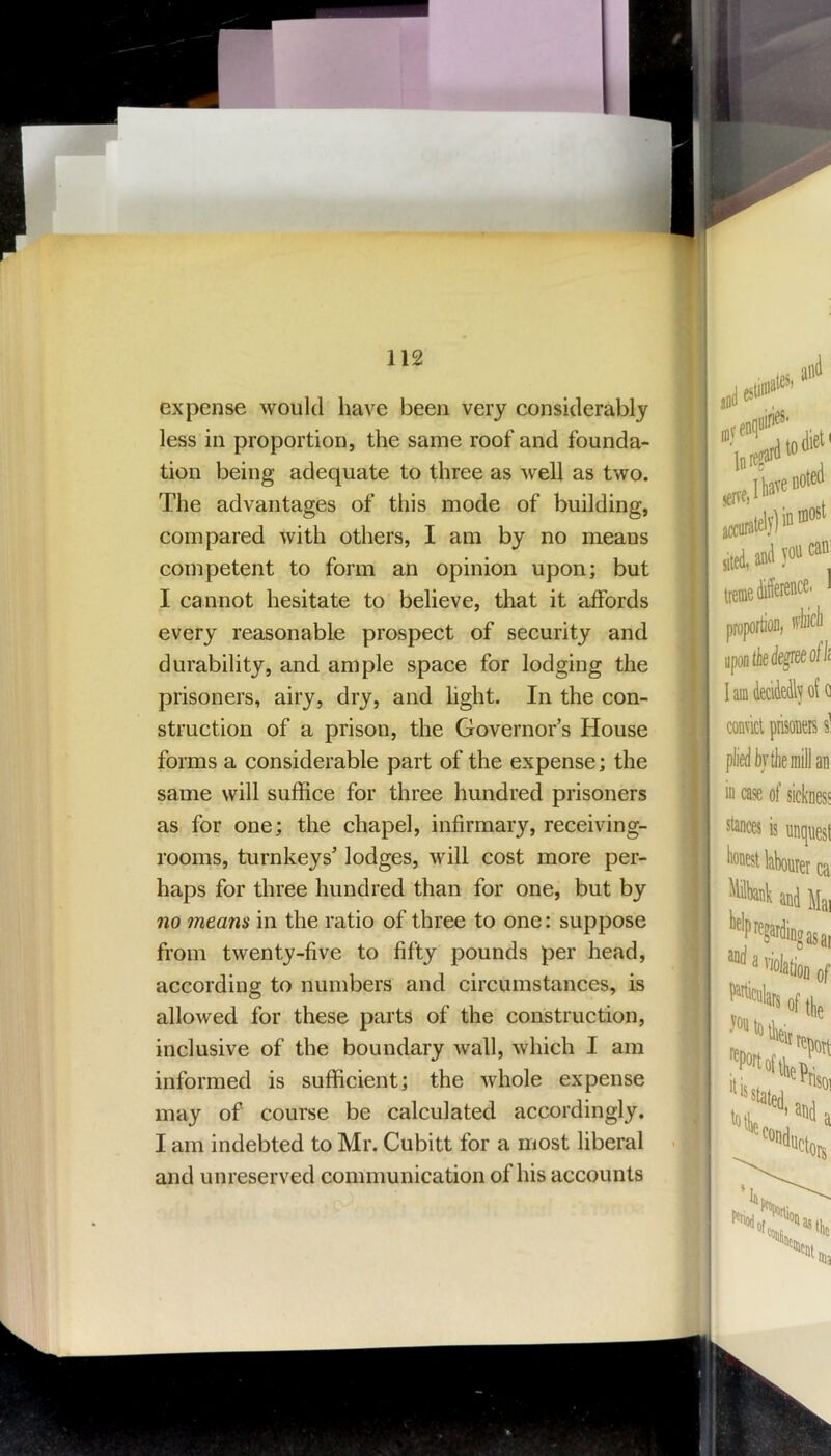 expense would have been very considerably less in proportion, the same roof and founda- tion being adequate to three as well as two. The advantages of this mode of building, compared with others, I am by no means competent to form an opinion upon; but I cannot hesitate to believe, that it affords every reasonable prospect of security and durability, and ample space for lodging the prisoners, airy, dry, and light. In the con- struction of a prison, the Governor’s House forms a considerable part of the expense; the same will suffice for three hundred prisoners as for one; the chapel, infirmary, receiving- rooms, turnkeys’ lodges, will cost more per- haps for three hundred than for one, but by no means in the ratio of three to one: suppose from twenty-five to fifty pounds per head, according to numbers and circumstances, is allowed for these parts of the construction, inclusive of the boundary wall, which I am informed is sufficient; the whole expense may of course be calculated accordingly. I am indebted to Mr. Cubitt for a most liberal and unreserved communication of his accounts