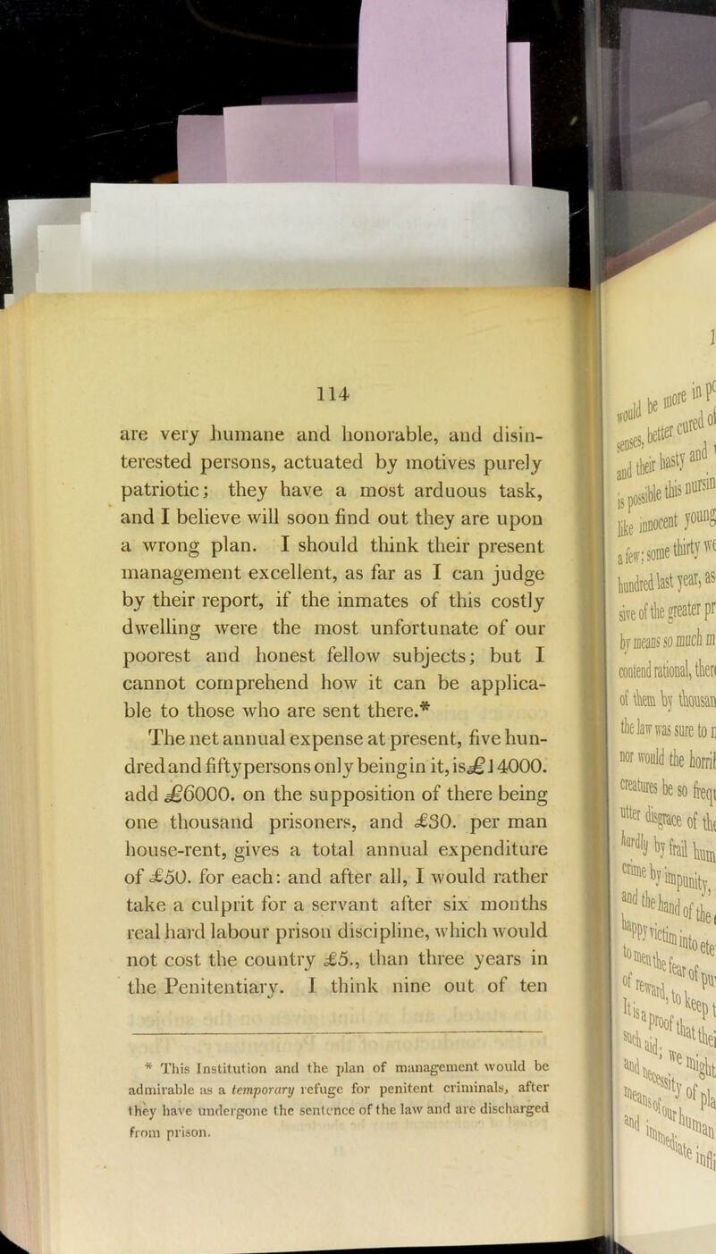 are very humane and honorable, and disin- terested persons, actuated by motives purely patriotic; they have a most arduous task, and I believe will soon find out they are upon a wrong plan. I should think their present management excellent, as far as I can judge by their report, if the inmates of this costly dwelling were the most unfortunate of our poorest and honest fellow subjects; but I cannot comprehend how it can be applica- ble to those who are sent there.* The net annual expense at present, five hun- dred and fifty persons only being in it, is^ J 4000. add ^6000. on the supposition of there being one thousand prisoners, and <£30. per man house-rent, gives a total annual expenditure of £50. for each: and after all, I would rather take a culprit for a servant after six months real hard labour prison discipline, which would not cost the country £5., than three years in the Penitentiary. I think nine out of ten * This Institution and the plan of management would be admirable fis a temporary refuge for penitent criminals, after they have undergone the sentence of the law and are discharged from prison.