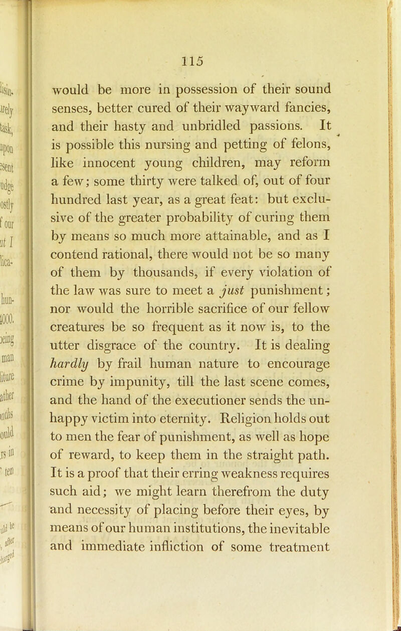 would be more in possession of their sound senses, better cured of their wayward fancies, and their hasty and unbridled passions. It is possible this nursing and petting of felons, like innocent young children, may reform a few; some thirty were talked of, out of four hundred last year, as a great feat: but exclu- sive of the greater probability of curing them by means so much more attainable, and as I contend rational, there would not be so many of them by thousands, if every violation of the law was sure to meet a just punishment; nor would the horrible sacrifice of our fellow creatures be so frequent as it now is, to the utter disgrace of the country. It is dealing hardly by frail human nature to encourage crime by impunity, till the last scene comes, and the hand of the executioner sends the un- happy victim into eternity. Religion holds out to men the fear of punishment, as well as hope of reward, to keep them in the straight path. It is a proof that their erring weakness requires such aid; we might learn therefrom the duty and necessity of placing before their eyes, by means of our human institutions, the inevitable and immediate infliction of some treatment