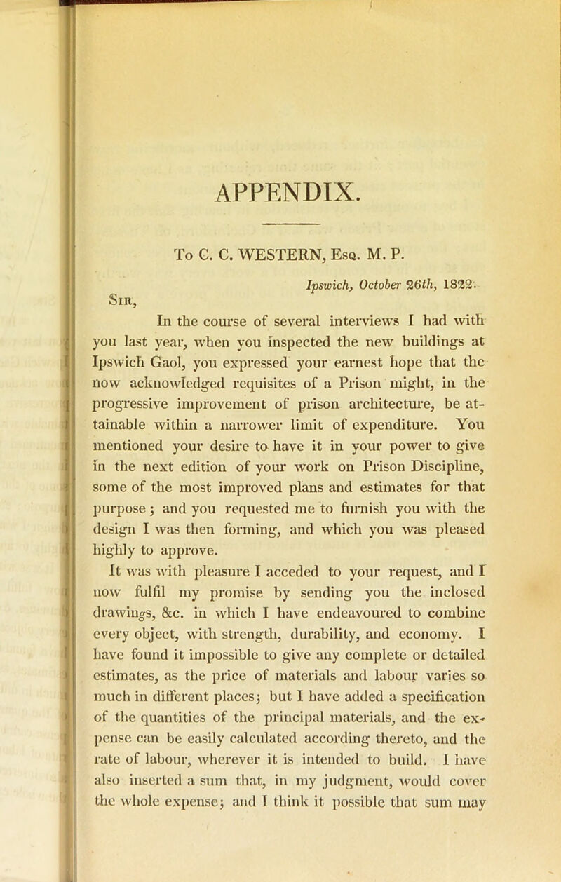 APPENDIX. To G. C. WESTERN, Esa. M. P. Ipswich, October Z6th, 1822. Sir, In the course of several interviews 1 had with you last year, when you inspected the new buildings at Ipswich Gaol, you expressed your earnest hope that the now acknowledged requisites of a Prison might, in the jjrogressive improvement of prison architecture, be at- tainable within a narrower limit of expenditure. You mentioned your desire to have it in your power to give in the next edition of your work on Prison Discipline, some of the most improved plans and estimates for that purpose; and you requested me to furnish you with the design I was then forming, and which you was pleased highly to approve. It w’as with pleasure I acceded to your request, and I now fulfil my promise by sending you the inclosed drawings, &c. in which I have endeavoured to combine every object, with strength, durability, and economy. I have found it impossible to give any complete or detailed estimates, as the price of materials and labour varies so much in different places; but I have added a specification of the quantities of the principal materials, and the ex* pcnse can be easily calculated according thereto, and the rate of labour, wherever it is intended to build. I iiave also inserted a sum that, in my judgment, Avould cover