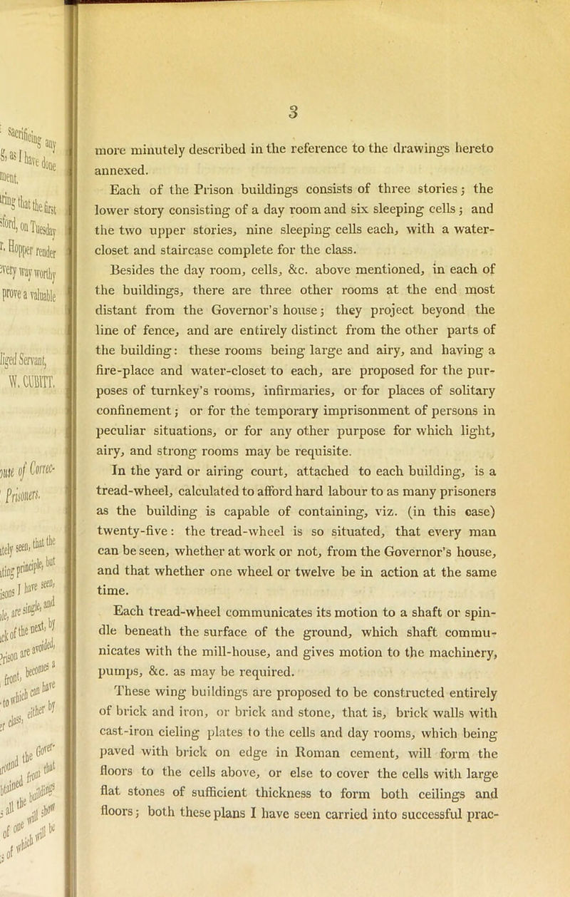 ?'■ s A Y more minutely described in the reference to the drawings hereto annexed. Each of the Prison buildings consists of three stories the lower story consisting of a day room and six sleeping cells j and the two upper stories, nine sleeping cells each, with a water- closet and staircase complete for the class. Besides the day room, cells, &c. above mentioned, in each of the buildings, there are three other rooms at the end most distant from the Governor’s house; they project beyond the line of fence, and are entirely distinct from the other parts of the building: these rooms being large and airy, and having a fire-place and water-closet to each, are proposed for the pur- poses of turnkey’s rooms, infirmaries, or for places of sohtary confinement; or for the temporary imprisonment of persons in peculiar situations, or for any other purpose for which light, airy, and strong rooms may be requisite. In the yard or airing court, attached to each building, is a tread-wheel, calculated to afford hard labour to as many prisoners as the building is capable of containing, viz. (in this case) twenty-five: the tread-wheel is so situated, that every man can be seen, whether at work or not, from the Governor’s house, and that whether one wheel or twelve be in action at the same time. Each tread-wheel communicates its motion to a shaft or spin- dle beneath the surface of the ground, which shaft commu- nicates with the mill-house, and gives motion to the machinery, pumps, &c. as may be required. These wing buildings are proposed to be constructed entirely of brick and iron, or brick and stone, that is, brick walls with cast-iron cieling plates to the cells and day rooms, which being paved with biick on edge in Roman cement, will form the floors to the cells above, or else to cover the cells with large flat stones of sufficient thickness to form both ceilings and floors j both these plans I have seen carried into successful prac-