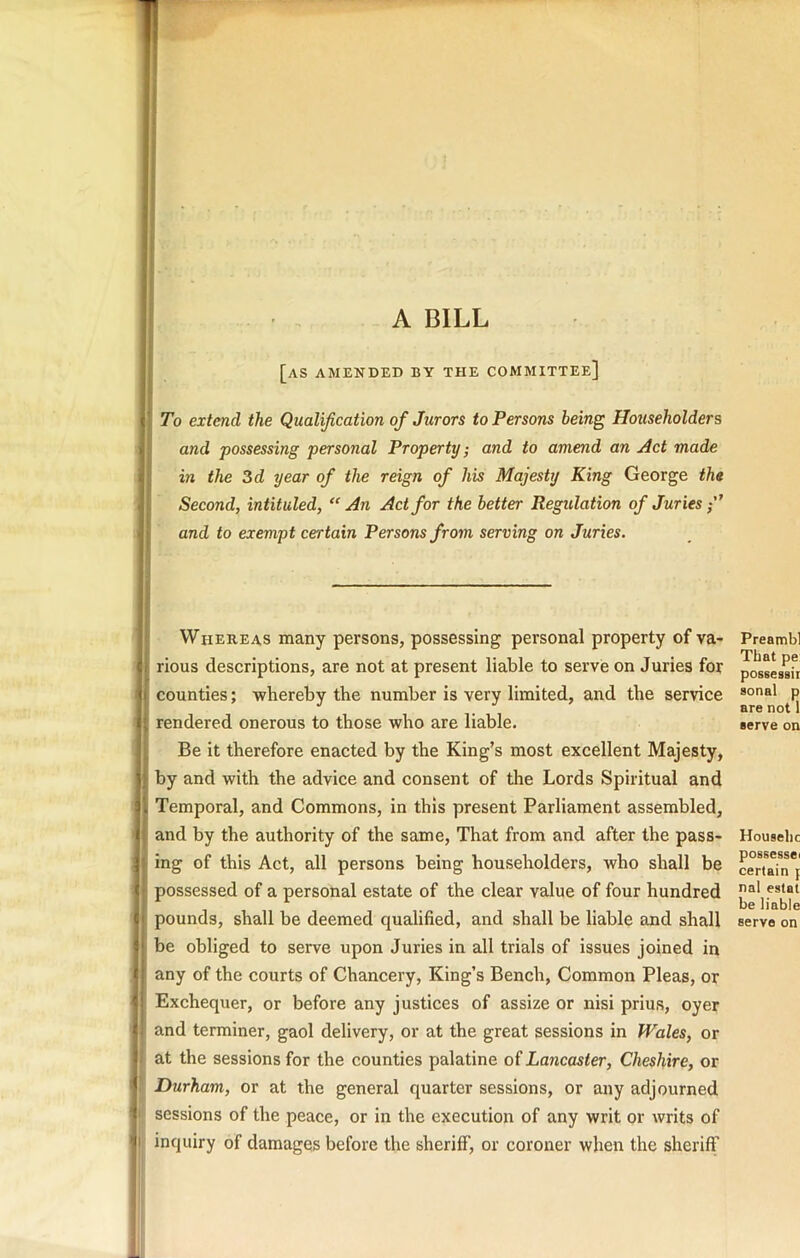 A BILL [as amended by the committee] To extend the Qualification of Jurors to Persons being Householders and possessing personal Property; and to amend an Act made in the 3d year of the reign of his Majesty King George the Second, intituled, “An Act for the better Regulation of Juries “ and to exempt certain Persons from serving on Juries. Whereas many persons, possessing personal property of va- rious descriptions, are not at present liable to serve on Juries for counties; -whereby the number is very limited, and the service rendered onerous to those who are liable. Be it therefore enacted by the King's most excellent Majesty, by and with the advice and consent of the Lords Spiritual and Temporal, and Commons, in this present Parliament assembled, and by the authority of the same. That from and after the pass- ing of this Act, all persons being householders, who shall be possessed of a personal estate of the clear value of four hundred pounds, shall be deemed qualified, and shall be liable and shall be obliged to serve upon Juries in all trials of issues joined in any of the courts of Chancery, King’s Bench, Common Pleas, or Exchequer, or before any justices of assize or nisi prius, oyer and terminer, gaol delivery, or at the great sessions in Wales, or fat the sessions for the counties palatine of Lancaster, Cheshire, or Durham, or at the general quarter sessions, or any adjourned I sessions of the peace, or in the execution of any writ or writs of inquiry of damages before the sheriff, or coroner when the sheriff Preambl That pe: possessii sonal p are not 1 serve on Houselic possessei certain p nal estat be liable serve on