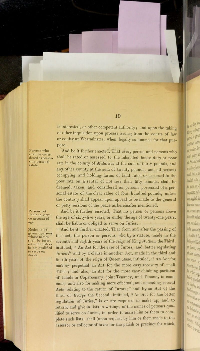 Persons who shall be consi- dered as posses- sing personal estate. Persons not liable to serve on account of age. Notice to be given to persons whose names shall be insert- ed in the lists as being qualified to serve on Juries. is interested, or other competent authority; and upon the taking of other inquisition upon process issuing from the courts of law or equity at Westminster, when legally summoned for that pur- . pose. 1 And be it further enacted, That every person and persons who < shall be rated or assessed to the inhabited house duty or poor rate in the county of Middlesex at the sum of thirty pounds, and any other county at the sum of twenty pounds, and all persons occupying and holding farms of land rated or assessed to the ' poor rate on a rental of not less than fifty pounds, shall be j deemed, taken, and considered as persons possessed of a per- | sonal estate of the clear value of four hundred pounds, unless the contrary shall appear upon appeal to be made to the general or petty sessions of-the peace as hereinafter mentioned. j And be it further enacted. That no person or persons above ‘ the age of sixty-five years, or under the age of twenty-one years, shall be liable or obliged to serve on Juries. And be it further enacted. That from and after the passing of this act, the person or persons who by a statute, made in the seventh and eighth years of the reign of King the Third, intituled, “ An Act for the ease of Jurors, and better regulating Juries;” and by a clause in another Act, made in the third and fourth years of the reign of Queen Anne, intituled, “ An Act for making perpetual an Act for the more easy recovery of small Tithes; and also, an Act for the more easy obtaining partition of Lands in Coparcenary, joint Tenancy, aud Tenancy in com- mon ; and also for making more effectual, and amending several Acts relating to the return of Jurors;” and by an Act of the j third of George the Second, intituled, “ An Act for the better regulation of Juries,” is or are required to make up, and to return, and give in lists in writing, of the names of persons qua- lified to serve on Juries, in order to assist him or them to com- ; plete such lists, shall (upon request by him or them made to the assessor or collector ot taxes for the parish or precinct foi which j