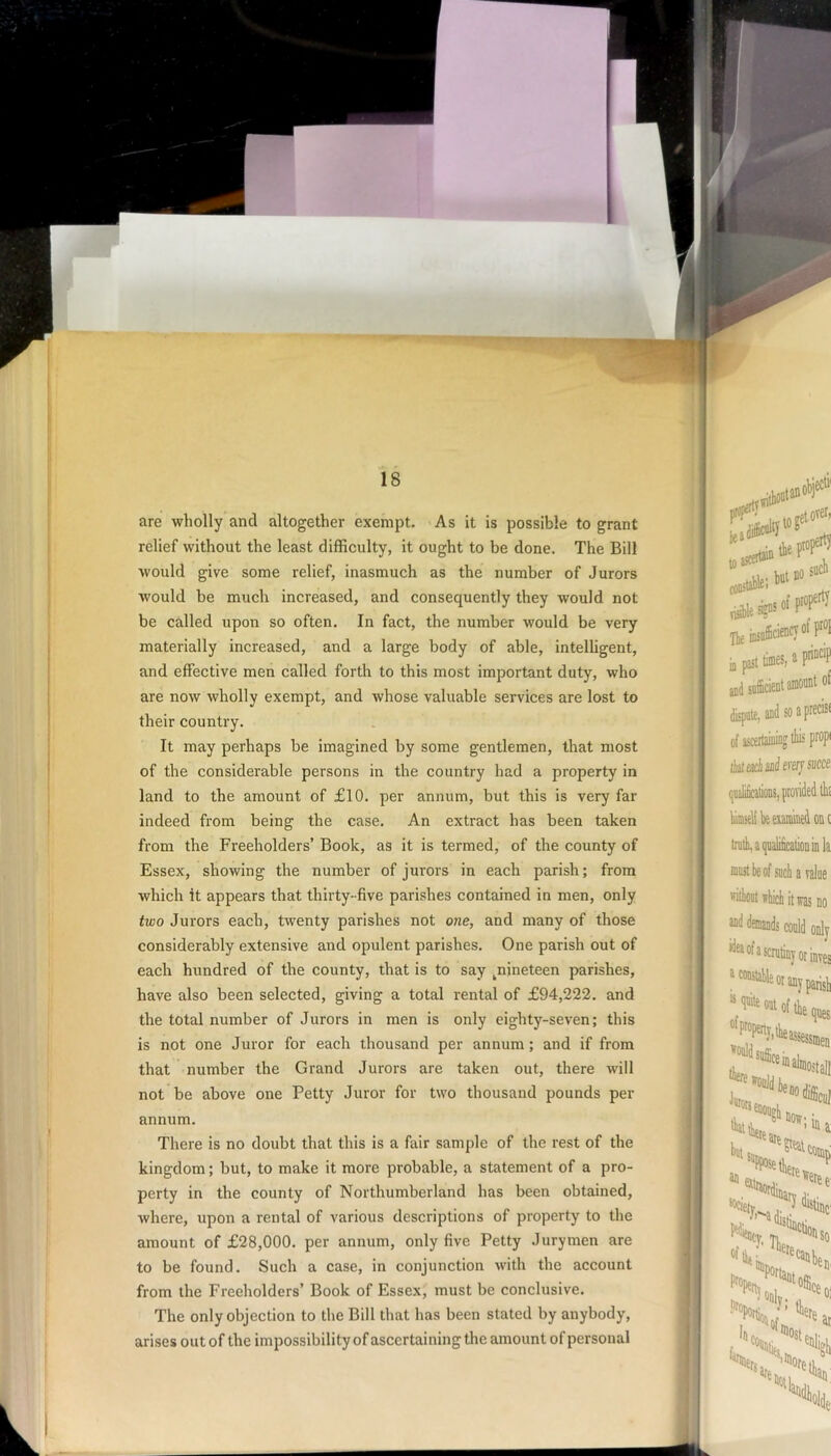 are wholly and altogether exempt. As it is possible to grant relief without the least difficulty, it ought to be done. The Bill would give some relief, inasmuch as the number of Jurors would be much increased, and consequently they would not be called upon so often. In fact, the number would be very materially increased, and a large body of able, intelligent, and effective men called forth to this most important duty, who are now wholly exempt, and whose valuable services are lost to their country. It may perhaps be imagined by some gentlemen, that most of the considerable persons in the country had a property in land to the amount of £10. per annum, but this is very far indeed from being the case. An extract has been taken from the Freeholders’ Book, as it is termed, of the county of Essex, showing the number of jurors in each parish; from which it appears that thirty- five parishes contained in men, only two Jurors each, twenty parishes not one, and many of those considerably extensive and opulent parishes. One parish out of each hundred of the county, that is to say ^nineteen parishes, have also been selected, giving a total rental of £94,222. and the total number of Jurors in men is only eighty-seven; this is not one Juror for each thousand per annum; and if from that number the Grand Jurors are taken out, there will not be above one Petty Juror for two thousand pounds per annum. There is no doubt that this is a fair sample of the rest of the kingdom; but, to make it more probable, a statement of a pro- perty in the county of Northumberland has been obtained, where, upon a rental of various descriptions of property to the amount of £28,000. per annum, only five Petty Jurymen are to be found. Such a case, in conjunction with the account from the Freeholders’ Book of Essex, must be conclusive. The only objection to the Bill that has been stated by anybody, arises out of the impossibility of ascertaining the amount of personal