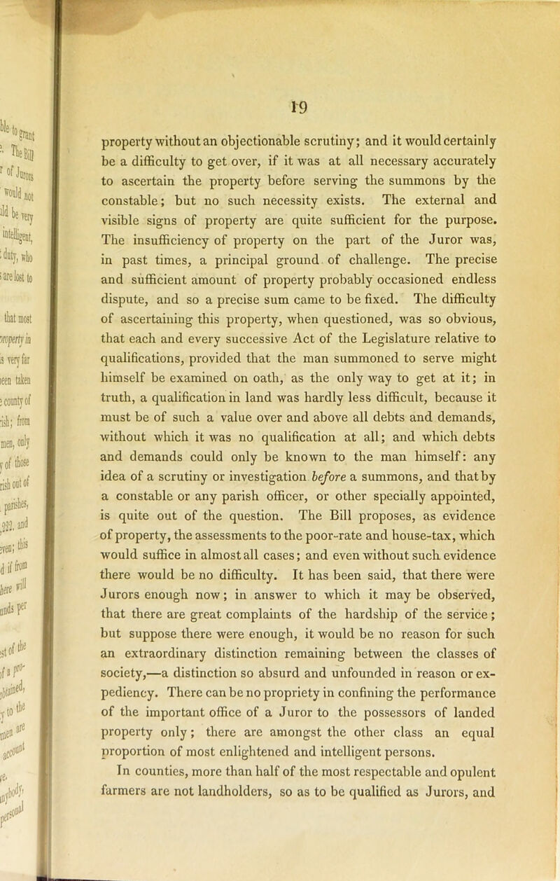 propertywithout an objectionable scrutiny; and it would certainly be a diflSculty to get over, if it was at all necessary accurately to ascertain the property before serving the summons by the constable; but no such necessity exists. The external and visible signs of property are quite sufficient for the purpose. The insufficiency of property on the part of the Juror was, in past times, a principal ground of challenge. The precise and sufficient amount of property probably occasioned endless dispute, and so a precise sum came to be fixed. The difficulty of ascertaining this property, when questioned, was so obvious, that each and every successive Act of the Legislature relative to qualifications, provided that the man summoned to serve might himself be examined on oath, as the only way to get at it; in truth, a qualification in land was hardly less difficult, because it must be of such a value over and above all debts and demands, without which it was no qualification at all; and which debts and demands could only be known to the man himself: any idea of a scrutiny or investigation before a summons, and that by a constable or any parish officer, or other specially appointed, is quite out of the question. The Bill proposes, as evidence of property, the assessments to the poor-rate and house-tax, which would suffice in almost all cases; and even without such evidence there would be no difficulty. It has been said, that there were Jurors enough now; in answer to which it maybe observed, that there are great complaints of the hardship of the service; but suppose there were enough, it would be no reason for such an extraordinary distinction remaining between the classes of society,—a distinction so absurd and unfounded in reason or ex- pediency. There can be no propriety in confining the performance of the important office of a Juror to the possessors of landed property only; there are amongst the other class an equal proportion of most enlightened and intelligent persons. In counties, more than half of the most respectable and opulent farmers are not landholders, so as to be qualified as Jurors, and